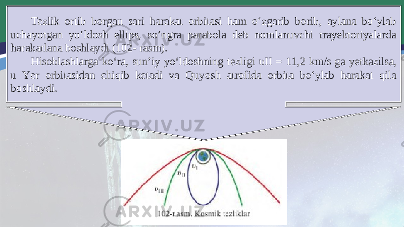 Tezlik ortib borgan sari harakat orbitasi ham o‘zgarib borib, aylana bo‘ylab uchayotgan yo‘ldosh ellips, so‘ngra parabola deb nomlanuvchi trayektoriyalarda harakatlana boshlaydi (102- rasm). Hisoblashlarga ko‘ra, sun’iy yo‘ldoshning tezligi υ II = 11,2 km/s ga yetkazilsa, u Yer orbitasidan chiqib ketadi va Quyosh atrofida orbita bo‘ylab harakat qila boshlaydi. 