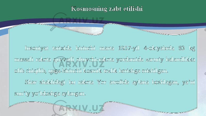 Kosmosning zabt etilishi Insoniyat tarixida birinchi marta 1957-yil 4-oktyabrda 83 kg massali raketa quvvatli eltuvchi-raketa yordamida zaruriy balandlikka olib chiqilib, unga birinchi kosmik tezlik berishga erishilgan. Shar shaklidagi bu raketa Yer atrofida aylana boshlagan, ya’ni sun’iy yo‘ldoshga aylangan. 