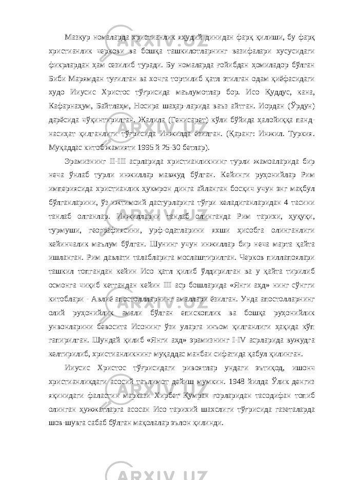 Мазкур номаларда христианлик яҳудий динидан фарқ қилиши, бу фарқ христианлик черкови ва бошқа ташкилотларнинг вазифалари хусусидаги фикрлардан ҳам сезилиб туради. Бу номаларда ғойибдан ҳомиладор бўлган Биби Марямдан туғилган ва хочга тортилиб қатл этилган одам қиёфасидаги худо Ииусис Христос тўғрисида маълумотлар бор. Исо Қуддус, кана, Кафарнаҳум, Байтлаҳм, Носира шаҳар-ларида ваъз айтган. Иордан (Ўрдун) дарёсида чўқинтирилган. Жалила (Генисарет) кўли бўйида ҳалойиққа панд- насиҳат қилганлиги тўғрисида Инжилда ёзилган. (Қаранг: Инжил. Туркия. Муқаддас китоб жамияти 1995 й 25-30 бетлар). Эрамизнинг II-III асрларида христианликнинг турли жамоаларида бир неча ўнлаб турли инжиллар мавжуд бўлган. Кейинги руҳонийлар Рим империясида христианлик ҳукмрон динга айланган босқич учун энг мақбул бўлганларини, ўз ижтимоий дастурларига тўғри келадиганларидан 4 тасини танлаб олганлар. Инжилларни танлаб олинганда Рим тарихи, ҳуқуқи, турмуши, географиясини, урф-одатларини яхши ҳисобга олинганлиги кейинчалик маълум бўлган. Шунинг учун инжиллар бир неча марта қайта ишланган. Рим давлати талабларига мослаштирилган. Черков пиллапоялари ташкил топгандан кейин Исо қатл қилиб ўлдирилган ва у қайта тирилиб осмонга чиқиб кетгандан кейин III аср бошларида «Янги аҳд» нинг сўнгги китоблари - Авлиё апостоллларнинг амаллари ёзилган. Унда апостолларнинг олий руҳонийлик амали бўлган епископлик ва бошқа руҳонийлик унвонларини бевосита Исонинг ўзи уларга инъом қилганлиги ҳақида кўп гапирилган. Шундай қилиб «Янги аҳд» эрамизнинг I-IV асрларида вужудга келтирилиб, христианликнинг муқаддас манбаи сифатида қабул қилинган. Ииусис Христос тўғрисидаги ривоятлар ундаги эътиқод, ишонч христианликдаги асосий таълимот дейиш мумкин. 1948 йилда Ўлик денгиз яқинидаги фаластин маркази Хирбет Қумран ғорларидан тасодифан топиб олинган ҳужжатларга асосан Исо тарихий шахслиги тўғрисида газеталарда шов-шувга сабаб бўлган мақолалар эълон қилинди. 