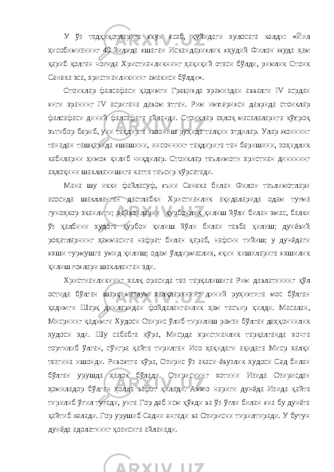 У ўз тадқиқотларига якун ясаб, қуйидаги хулосага келди: «Йил ҳисобимизнинг 40-йилида яшаган Искандариялик яҳудий Филон жуда ҳам қариб қолган чоғида Христианликнинг ҳақиқий отаси бўлди, римлик Стоик Сенека эса, христианликнинг амакиси бўлди». Стоиклар фалсафаси қадимги Грецияда эрамиздан аввалги IV асрдан янги эранинг IV асригача давом этган. Рим империяси даврида стоиклар фалсафаси диний фалсафага айланди. Стоиклар аҳлоқ масалаларига кўпроқ эътибор бериб, уни тақдирга ишониш руҳида талқин этдилар. Улар жоннинг танадан ташқарида яшашини, инсоннинг тақдирига тан беришини, зоҳидлик кабиларни ҳимоя қилиб чиқдилар. Стоиклар таълимоти христиан динининг аҳлоқини шаклланишига катта таъсир кўрсатади. Мана шу икки файласуф, яъни Сенека билан Филон таълимотлари асосида шаклланган дастлабки Христианлик ақидаларида одам туғма гуноҳкор эканлиги; ҳайвонларни қурбонлик қилиш йўли билан эмас, балки ўз қалбини худога қурбон қилиш йўли билан тавба қилиш; дунёвий роҳатларнинг ҳаммасига нафрат билан қараб, нафсни тийиш; у дунёдаги яхши турмушга умид қилиш; одам ўлдирмаслик, яқин кишиларига яхшилик қилиш ғоялари шаклланган эди. Христианликнинг халқ орасида тез тарқалишига Рим давлатининг қўл остида бўлган шарқ мазлум халқларининг диний руҳиятига мос бўлган қадимги Шарқ динларидан фойдаланганлик ҳам тасъир қилди. Масалан, Мисрнинг қадимги Худоси Озирис ўлиб-тирилиш рамзи бўлган деҳқончилик худоси эди. Шу сабабга кўра, Мисрда христианлик тарқалганда хочга тортилиб ўлган, сўнгра қайта тирилган Исо ҳақидаги ақидага Миср халқи тезгина ишонди. Ривоятга кўра, Озирис ўз акаси-ёвузлик худоси Сед билан бўлган урушда ҳалок бўлади. Озириснинг хотини Изида Озирисдан ҳомиладор бўлган ҳолда вафот қилади. Аммо нариги дунёда Изида қайта тирилиб ўғил туғади, унга Гор деб исм қўяди ва ўз ўғли билан яна бу дунёга қайтиб келади. Гор урушиб Седни енгади ва Озирисни тирилтиради. У бутун дунёда адолатнинг қозисига айланади. 