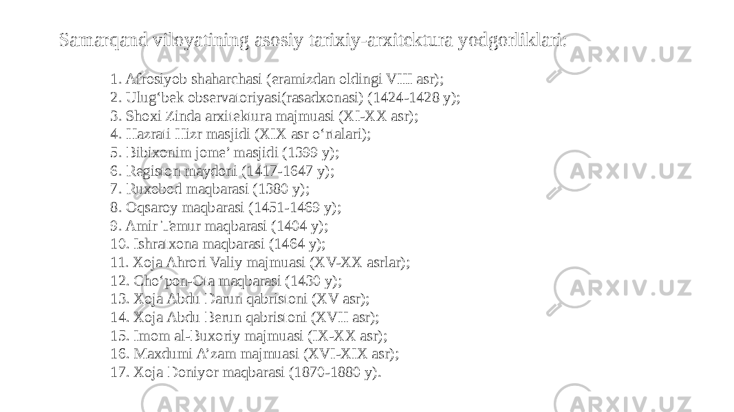 Samarqand viloyatining asosiy tarixiy-arxitektura yodgorliklari: 1. Afrosiyob shaharchasi (eramizdan oldingi VIII asr); 2. Ulug‘bek observatoriyasi(rasadxonasi) (1424-1428 y); 3. Shoxi Zinda arxitektura majmuasi (XI-XX asr); 4. Hazrati Hizr masjidi (XIX asr o‘rtalari); 5. Bibixonim jome’ masjidi (1399 y); 6. Registon maydoni (1417-1647 y); 7. Ruxobod maqbarasi (1380 y); 8. Oqsaroy maqbarasi (1451-1469 y); 9. Amir Temur maqbarasi (1404 y); 10. Ishratxona maqbarasi (1464 y); 11. Xoja Ahrori Valiy majmuasi (XV-XX asrlar); 12. Cho‘pon-Ota maqbarasi (1430 y); 13. Xoja Abdu Darun qabristoni (XV asr); 14. Xoja Abdu Berun qabristoni (XVII asr); 15. Imom al-Buxoriy majmuasi (IX-XX asr); 16. Maxdumi A’zam majmuasi (XVI-XIX asr); 17. Xoja Doniyor maqbarasi (1870-1880 y). 