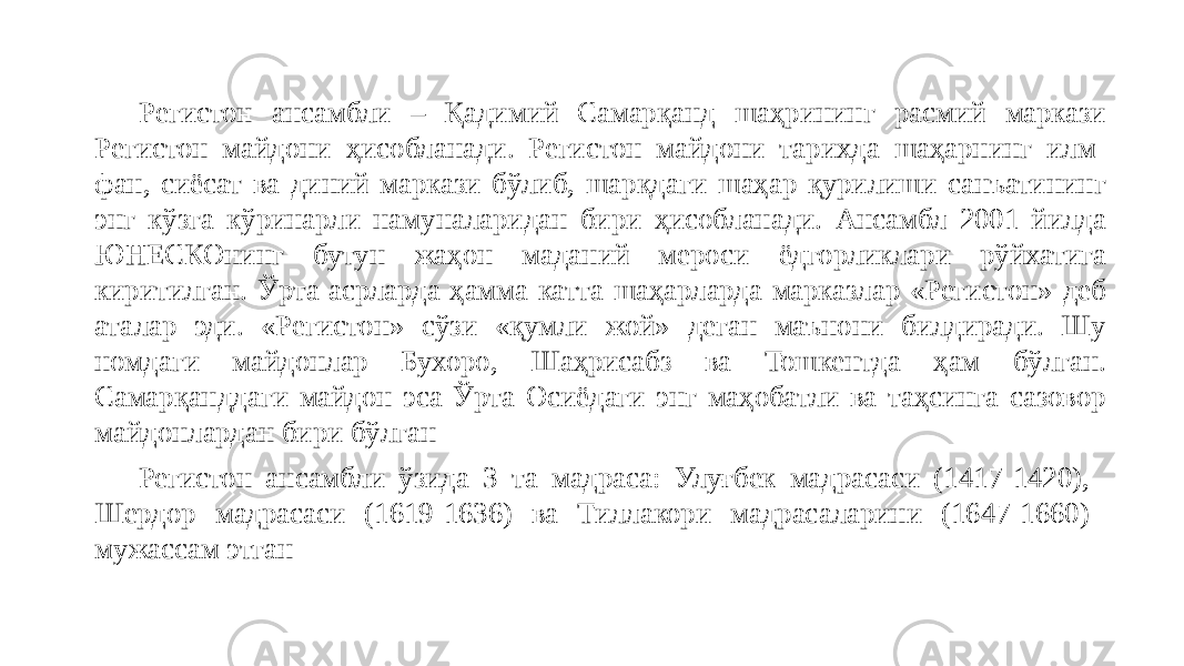 Регистон ансамбли – Қадимий Самарқанд шаҳрининг расмий маркази Регистон майдони ҳисобланади. Регистон майдони тарихда шаҳарнинг илм- фан, сиёсат ва диний маркази бўлиб, шарқдаги шаҳар қурилиши санъатининг энг кўзга кўринарли намуналаридан бири ҳисобланади. Ансамбл 2001 йилда ЮНЕСКОнинг бутун жаҳон маданий мероси ёдгорликлари рўйхатига киритилган. Ўрта асрларда ҳамма катта шаҳарларда марказлар «Регистон» деб аталар эди. «Регистон» сўзи «қумли жой» деган маънони билдиради. Шу номдаги майдонлар Бухоро, Шаҳрисабз ва Тошкентда ҳам бўлган. Самарқанддаги майдон эса Ўрта Осиёдаги энг маҳобатли ва таҳсинга сазовор майдонлардан бири бўлган Регистон ансамбли ўзида 3 та мадраса: Улуғбек мадрасаси (1417-1420), Шердор мадрасаси (1619-1636) ва Тиллакори мадрасаларини (1647-1660) мужассам этган 