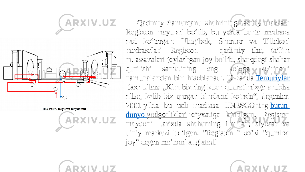 Qadimiy Samarqand shahrining rasmiy markazi Registon maydoni boʻlib, bu yerda uchta madrasa qad koʻtargan: Ulugʻbek, Sherdor va Tillakori madrasalari. Registon — qadimiy ilm, taʼlim muassasalari joylashgan joy boʻlib, sharqdagi shahar qurilishi sanʼatining eng koʻzga koʻrinarli namunalaridan biri hisoblanadi. U haqda  Temuriylar  faxr bilan: „Kim bizning kuch-qudratimizga shubha qilsa, kelib biz qurgan binolarni koʻrsin“, deganlar. 2001-yilda bu uch madrasa UNESCOning  butun dunyo yodgorliklari  roʻyxatiga kiritilgan. Registon maydoni- tarixda shaharning ilm-fan, siyosat va diniy markazi bo’lgan. “Registon ” so’zi “qumloq joy” degan ma’noni anglatadi 