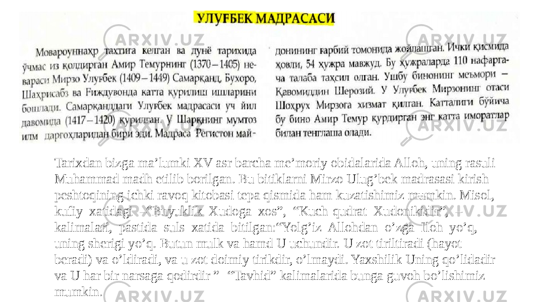 Tarixdan bizga ma’lumki XV asr barcha me’moriy obidalarida Alloh, uning rasuli Muhammad madh etilib borilgan. Bu bitiklarni Mirzo Ulug’bek madrasasi kirish peshtoqining ichki ravoq kitobasi tepa qismida ham kuzatishimiz mumkin. Misol, kufiy xatidagi –“Buyuklik Xudoga xos”, “Kuch-qudrat Xudonikidir”, – kalimalari, pastida suls xatida bitilgan:“Yolg’iz Allohdan o’zga Iloh yo’q, uning sherigi yo’q. Butun mulk va hamd U uchundir. U zot tiriltiradi (hayot beradi) va o’ldiradi, va u zot doimiy tirikdir, o’lmaydi. Yaxshilik Uning qo’lidadir va U har bir narsaga qodirdir ” -“Tavhid” kalimalarida bunga guvoh bo’lishimiz mumkin. 