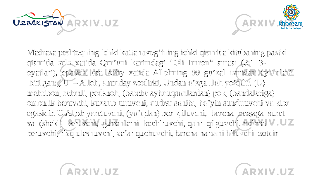 Madrasa peshtoqning ichki katta ravog’ining ichki qismida kitobaning pastki qismida suls xatida Qur’oni karimdagi “Oli Imron” surasi (3:1–8- oyatlari), tepasida esa kufiy xatida Allohning 99 go’zal ismidan ayrimlari bitilgan:„ U – Alloh, shunday zotdirki, Undan o’zga Iloh yo’qdir. (U) mehribon, rahmli, podshoh, (barcha aybnuqsonlardan) pok, (bandalariga) omonlik beruvchi, kuzatib turuvchi, qudrat sohibi, bo’yin sundiruvchi va kibr egasidir. U Alloh yaratuvchi, (yo’qdan) bor qiluvchi, barcha narsaga surat va (shakl) beruvchi, gunohlarni kechiruvchi, qahr qilguvchi, ne’mat beruvchi, rizq ulashuvchi, zafar quchuvchi, barcha narsani biluvchi zotdir 