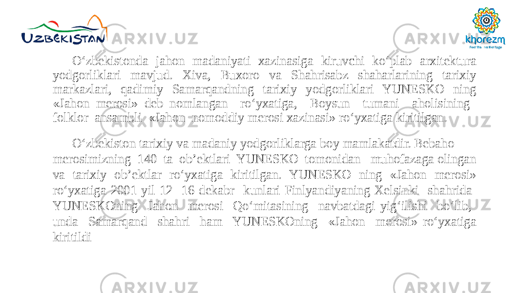 O‘zbekistonda jahon madaniyati xazinasiga kiruvchi ko‘plab arxitektura yodgorliklari mavjud. Xiva, Buxoro va Shahrisabz shaharlarining tarixiy markazlari, qadimiy Samarqandning tarixiy yodgorliklari YUNESKO ning «Jahon merosi» deb nomlangan ro‘yxatiga, Boysun tumani aholisining folklor ansambli «Jahon nomoddiy merosi xazinasi» ro‘yxatiga kiritilgan. O‘zbekiston tarixiy va madaniy yodgorliklarga boy mamlakatdir. Bebaho merosimizning 140 ta ob’ektlari YUNESKO tomonidan muhofazaga olingan va tarixiy ob’ektlar ro‘yxatiga kiritilgan. YUNESKO ning «Jahon merosi» ro‘yxatiga 2001 yil 12 -16 dekabr kunlari Finlyandiyaning Xelsinki shahrida YUNESKOning Jahon merosi Qo‘mitasining navbatdagi yig‘ilishi bo‘lib, unda Samarqand shahri ham YUNESKOning «Jahon merosi» ro‘yxatiga kiritildi 