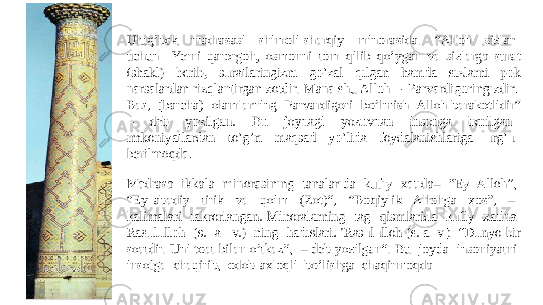 Madrasa ikkala minorasining tanalarida kufiy xatida– “Ey Alloh”, “Ey abadiy tirik va qoim (Zot)”, “Boqiylik Allohga xos”, – kalimalari takrorlangan. Minoralarning tag qismlarida kufiy xatida Rasululloh (s. a. v.) ning hadislari: &#39;Rasululloh (s. a. v.): “Dunyo bir soatdir. Uni toat bilan o’tkaz”, – deb yozilgan”. Bu joyda insoniyatni insofga chaqirib, odob-axloqli bo’lishga chaqirmoqdaUlug’bek madrasasi shimoli-sharqiy minorasida: “Alloh sizlar uchun Yerni qarorgoh, osmonni tom qilib qo’ygan va sizlarga surat (shakl) berib, suratlaringizni go’zal qilgan hamda sizlarni pok narsalardan rizqlantirgan zotdir. Mana shu Alloh – Parvardigoringizdir. Bas, (barcha) olamlarning Parvardigori bo’lmish Alloh barakotlidir“ – deb yozilgan. Bu joydagi yozuvdan insonga berilgan imkoniyatlardan to’g’ri maqsad yo’lida foydalanishlariga urg’u berilmoqda. 