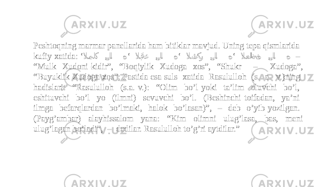 Peshtoqning marmar panellarida ham bitiklar mavjud. Uning tepa qismlarida kufiy xatida: ‘ ‘ ‘ ‘ لامل ��ك ل �� ل ه لاب �ق�اء ل �� ل ه لاش �ك�ر ل �� ل ه لاعظ �م�ة ل �� ل ه – “ Mulk Xudoni-kidir”, “Boqiylik Xudoga xos”, “Shukr – Xudoga”, “Buyuklik Xudoga xos”; Pastida esa suls xatida Rasululloh (s. a. v.)ning hadislari: “Rasululloh (s.a. v.): “Olim bo’l yoki ta’lim oluvchi bo’l, eshituvchi bo’l yo (ilmni) sevuvchi bo’l. (Beshinchi toifadan, ya’ni ilmga befarqlardan bo’lmaki, halok bo’lasan)”, – deb o’yib yozilgan. (Payg’ambar) alayhissalom yana: “Kim olimni ulug’lasa, bas, meni ulug’lagan bo’ladi”, – dedilar. Rasululloh to’g’ri aytdilar.” 