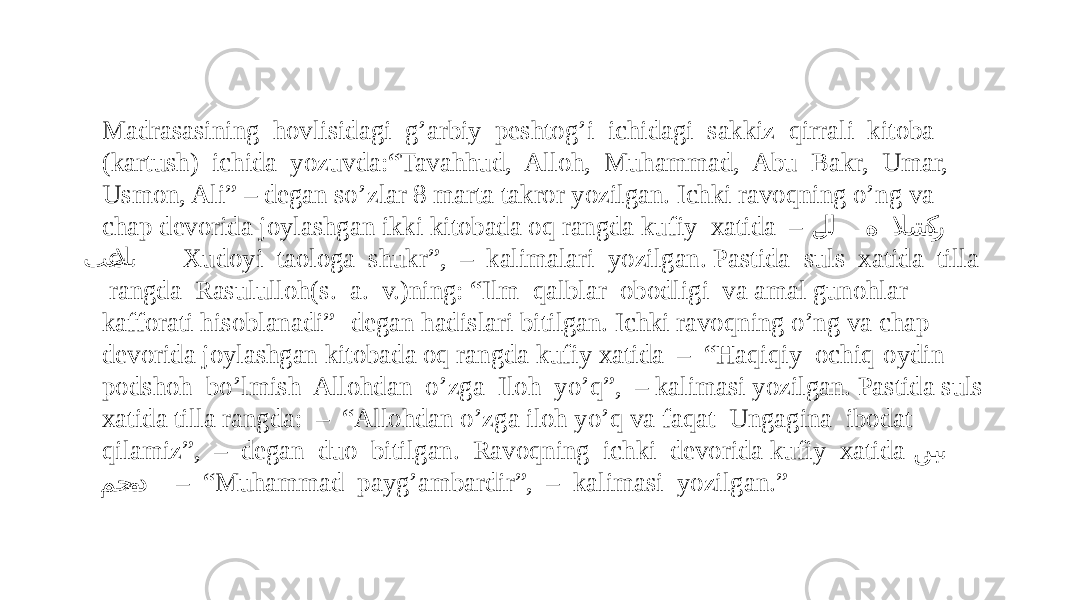 Madrasasining hovlisidagi g’arbiy peshtog’i ichidagi sakkiz qirrali kitoba (kartush) ichida yozuvda:“Tavahhud, Alloh, Muhammad, Abu Bakr, Umar, Usmon, Ali” – degan so’zlar 8 marta takror yozilgan. Ichki ravoqning o’ng va chap devorida joylashgan ikki kitobada oq rangda kufiy xatida – ل�� ل ه لاش �ك�ر تع �لا�� ى -Xudoyi taologa shukr”, – kalimalari yozilgan. Pastida suls xatida tilla rangda Rasululloh(s. a. v.)ning: “Ilm qalblar obodligi va amal gunohlar kafforati hisoblanadi” -degan hadislari bitilgan. Ichki ravoqning o’ng va chap devorida joylashgan kitobada oq rangda kufiy xatida – “Haqiqiy ochiq-oydin podshoh bo’lmish Allohdan o’zga Iloh yo’q”, – kalimasi yozilgan. Pastida suls xatida tilla rangda: – “Allohdan o’zga iloh yo’q va faqat Ungagina ibodat qilamiz”, – degan duo bitilgan. Ravoqning ichki devorida kufiy xatida نب �� ى مح �م�د – “ Muhammad payg’ambardir”, – kalimasi yozilgan.” 