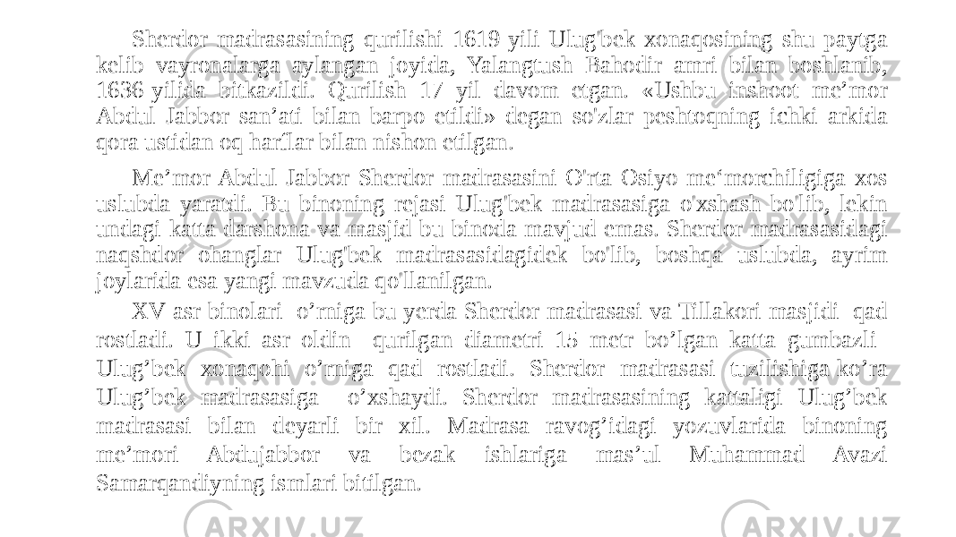 Sherdor madrasasining qurilishi 1619-yili Ulug&#39;bek xonaqosining shu paytga kelib vayronalarga aylangan joyida, Yalangtush Bahodir amri bilan boshlanib, 1636-yilida bitkazildi. Qurilish 17 yil davom etgan. «Ushbu inshoot me’mor Abdul Jabbor san’ati bilan barpo etildi» degan so&#39;zlar peshtoqning ichki arkida qora ustidan oq harflar bilan nishon etilgan. Me’mor Abdul Jabbor Sherdor madrasasini O&#39;rta Osiyo me‘morchiligiga xos uslubda yaratdi. Bu binoning rejasi Ulug&#39;bek madrasasiga o&#39;xshash bo&#39;lib, lekin undagi katta darshona va masjid bu binoda mavjud emas. Sherdor madrasasidagi naqshdor ohanglar Ulug&#39;bek madrasasidagidek bo&#39;lib, boshqa uslubda, ayrim joylarida esa yangi mavzuda qo&#39;llanilgan. XV asr binolari o’rniga bu yerda Sherdor madrasasi va Tillakori masjidi qad rostladi. U ikki asr oldin qurilgan diametri 15 metr bo’lgan katta gumbazli Ulug’bek xonaqohi o’rniga qad rostladi. Sherdor madrasasi tuzilishiga ko’ra Ulug’bek madrasasiga o’xshaydi. Sherdor madrasasining kattaligi Ulug’bek madrasasi bilan deyarli bir xil. Madrasa ravog’idagi yozuvlarida binoning me’mori Abdujabbor va bezak ishlariga mas’ul Muhammad Avazi Samarqandiyning ismlari bitilgan. 