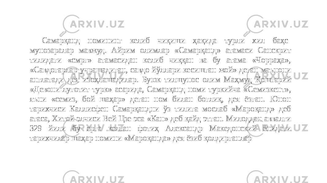 Самарқанд номининг келиб чиқиши ҳақида турли хил баҳс- мунозаралар мавжуд. Айрим олимлар «Самарқанд» атамаси Санскрит тилидаги «смрғ» атамасидан келиб чиққан ва бу атама «Чорраҳа», «Савдогарлар учрашадиган, савдо йўллари кесишган жой» деган маънони англатади дея изоҳлашадилар. Буюк тилшунос олим Маҳмуд Қошғарий «Девони луғотит-турк» асарида, Самарқанд номи туркийча «Семизкент», яъни «семиз, бой шаҳар» деган ном билан боғлиқ, дея ёзган. Юнон тарихчиси Каллисфен Самарқандни ўз тилига мослаб «Мароқанд» деб атаса, Хитой элчиси Вей Цзе эса «Кан» деб қайд этган. Милоддан аввалги 329 йили бу ерга келган фотиҳ Александр Македонский ёнидаги тарихчилар шаҳар номини «Мароқанда» дея ёзиб қолдирганлар 