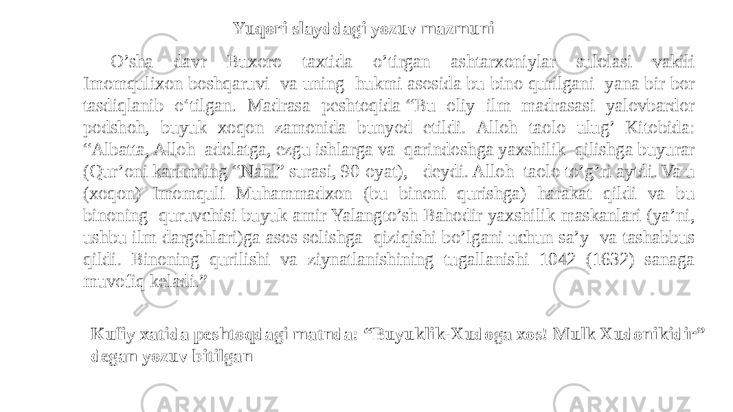 O’sha davr Buxoro taxtida o’tirgan ashtarxoniylar sulolasi vakili Imomqulixon boshqaruvi va uning hukmi asosida bu bino qurilgani yana bir bor tasdiqlanib o‘tilgan. Madrasa peshtoqida “Bu oliy ilm madrasasi yalovbardor podshoh, buyuk xoqon zamonida bunyod etildi. Alloh taolo ulug’ Kitobida: “Albatta, Alloh adolatga, ezgu ishlarga va qarindoshga yaxshilik qilishga buyurar (Qur’oni karimning “Nahl” surasi, 90-oyat), -deydi. Alloh taolo to’g’ri aytdi. Va u (xoqon) Imomquli Muhammadxon (bu binoni qurishga) harakat qildi va bu binoning quruvchisi buyuk amir Yalangto’sh Bahodir yaxshilik maskanlari (ya’ni, ushbu ilm dargohlari)ga asos solishga qiziqishi bo’lgani uchun sa’y va tashabbus qildi. Binoning qurilishi va ziynatlanishining tugallanishi 1042 (1632) sanaga muvofiq keladi.” Yuqori slayddagi yozuv mazmuni Kufiy xatida peshtoqdagi matnda: “Buyuklik-Xudoga xos! Mulk Xudonikidir” degan yozuv bitilgan 