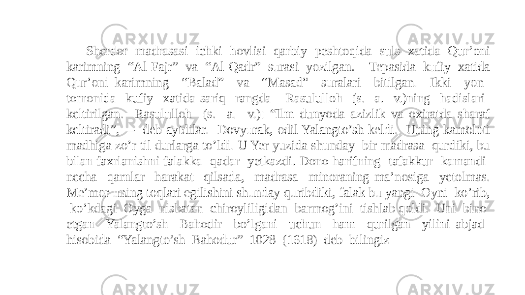 Sherdor madrasasi ichki hovlisi qarbiy peshtoqida suls xatida Qur’oni karimning “Al-Fajr” va “Al-Qadr” surasi yozilgan. Tepasida kufiy xatida Qur’oni karimning “Balad” va “Masad” suralari bitilgan. Ikki yon tomonida kufiy xatida sariq rangda Rasululloh (s. a. v.)ning hadislari keltirilgan. Rasululloh (s. a. v.): “Ilm dunyoda azizlik va oxiratda sharaf keltiradi”, – deb aytdilar. Dovyurak, odil Yalangto’sh keldi. Uning kamoloti madhiga zo’r til durlarga to’ldi. U Yer yuzida shunday bir madrasa qurdiki, bu bilan faxrlanishni falakka qadar yetkazdi. Dono harifning tafakkur kamandi necha qarnlar harakat qilsada, madrasa minoraning ma’nosiga yetolmas. Me’mor uning toqlari egilishini shunday quribdiki, falak bu yangi Oyni ko’rib, ko’kdagi Oyga nisbatan chiroyliligidan barmog’ini tishlab qoldi. Uni bino etgan Yalangto’sh Bahodir bo’lgani uchun ham qurilgan yilini abjad hisobida “Yalangto’sh Bahodur” 1028 (1618) deb bilingiz 