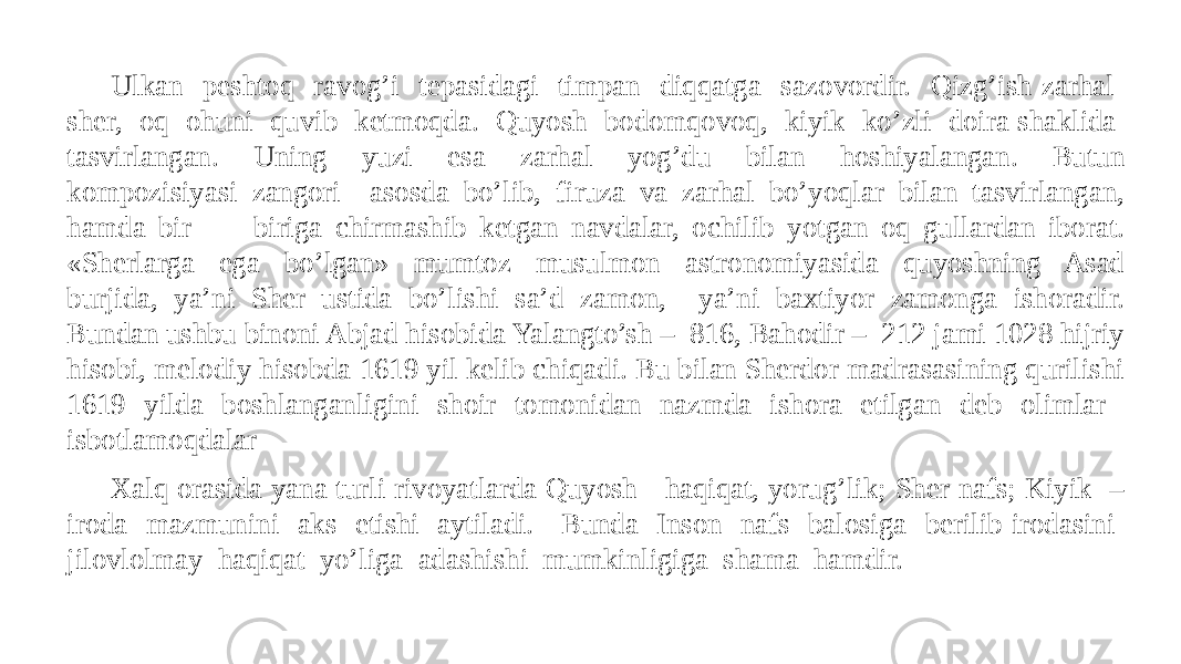 Ulkan peshtoq ravog’i tepasidagi timpan diqqatga sazovordir. Qizg’ish zarhal sher, oq ohuni quvib ketmoqda. Quyosh bodomqovoq, kiyik ko’zli doira shaklida tasvirlangan. Uning yuzi esa zarhal yog’du bilan hoshiyalangan. Butun kompozisiyasi zangori asosda bo’lib, firuza va zarhal bo’yoqlar bilan tasvirlangan, hamda bir - biriga chirmashib ketgan navdalar, ochilib yotgan oq gullardan iborat. «Sherlarga ega bo’lgan» mumtoz musulmon astronomiyasida quyoshning Asad burjida, ya’ni Sher ustida bo’lishi sa’d zamon, ya’ni baxtiyor zamonga ishoradir. Bundan ushbu binoni Abjad hisobida Yalangto’sh – 816, Bahodir – 212 jami 1028 hijriy hisobi, melodiy hisobda 1619 yil kelib chiqadi. Bu bilan Sherdor madrasasining qurilishi 1619 yilda boshlanganligini shoir tomonidan nazmda ishora etilgan deb olimlar isbotlamoqdalar Xalq orasida yana turli rivoyatlarda Quyosh- haqiqat, yorug’lik; Sher-nafs; Kiyik – iroda mazmunini aks etishi aytiladi. Bunda Inson nafs balosiga berilib irodasini jilovlolmay haqiqat yo’liga adashishi mumkinligiga shama hamdir. 