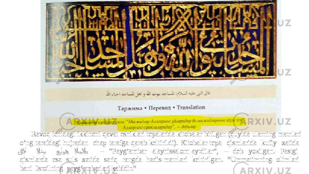 Ravoq ichidagi ikkinchi qavat eshiklari tepalarida kitobalar bitilgan (quyida ularning matnlari o’ng tarafdagi hujradan chap tarafga qarab keltirildi). Kitobalar tepa qismlarida kufiy xatida ق�� لا لانب �� ى �عليه لا �س �لا�م – “ Payg’ambar alayhissalom aytdilar”, – deb yozilgan. Pastgi qismlarda esa suls xatida sariq rangda hadis matnlari keltirilgan. “Ummatimning olimlari bani Isroilning payg’ambarlari kabidir.” 