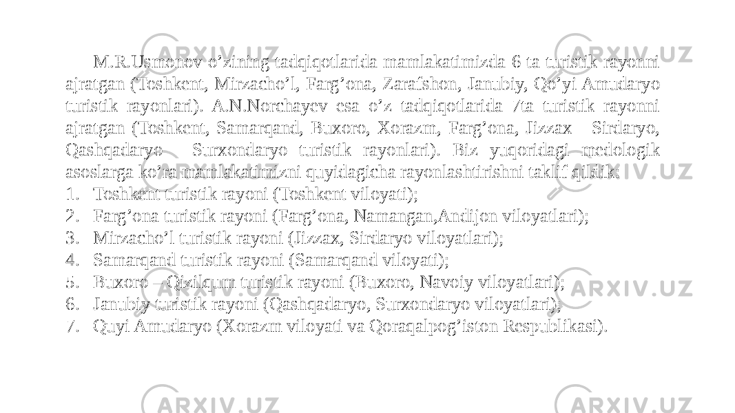 M.R.Usmonov o’zining tadqiqotlarida mamlakatimizda 6 ta turistik rayonni ajratgan (Toshkent, Mirzacho’l, Farg’ona, Zarafshon, Janubiy, Qo’yi Amudaryo turistik rayonlari). A.N.Norchayev esa o’z tadqiqotlarida 7ta turistik rayonni ajratgan (Toshkent, Samarqand, Buxoro, Xorazm, Farg’ona, Jizzax - Sirdaryo, Qashqadaryo - Surxondaryo turistik rayonlari). Biz yuqoridagi medologik asoslarga ko’ra mamlakatimizni quyidagicha rayonlashtirishni taklif qildik: 1. Toshkent turistik rayoni (Toshkent viloyati); 2. Farg’ona turistik rayoni (Farg’ona, Namangan,Andijon viloyatlari); 3. Mirzacho’l turistik rayoni (Jizzax, Sirdaryo viloyatlari); 4. Samarqand turistik rayoni (Samarqand viloyati); 5. Buxoro – Qizilqum turistik rayoni (Buxoro, Navoiy viloyatlari); 6. Janubiy turistik rayoni (Qashqadaryo, Surxondaryo viloyatlari); 7. Quyi Amudaryo (Xorazm viloyati va Qoraqalpog’iston Respublikasi). 