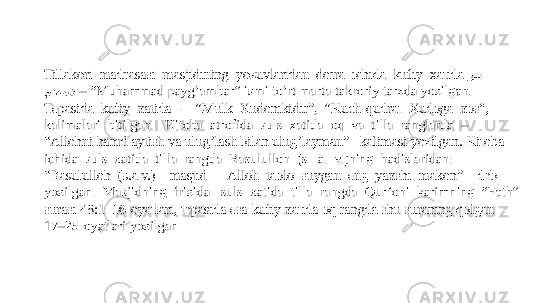 Tillakori madrasasi masjidining yozuvlaridan doira ichida kufiy xatida نب�� ى محمد – “ Muhammad payg’ambar” ismi to’rt marta takroriy tarzda yozilgan. Tepasida kufiy xatida – “Mulk Xudonikidir”, “Kuch-qudrat Xudoga xos”, – kalimalari bitilgan. Kitoba atrofida suls xatida oq va tilla ranglarda – “Allohni hamd aytish va ulug’lash bilan ulug’layman”– kalimasi yozilgan. Kitoba ichida suls xatida tilla rangda Rasululloh (s. a. v.)ning hadislaridan: “Rasululloh (s.a.v.) masjid – Alloh taolo suygan eng yaxshi makon”– deb yozilgan. Masjidning frizida suls xatida tilla rangda Qur’oni karimning “Fath” surasi 48:1–16-oyatlari, tepasida esa kufiy xatida oq rangda shu suraning qolgan – 17–25-oyatlari yozilgan 