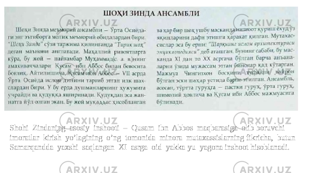 Shohi Zindaning asosiy inshooti – Qusam ibn Abbos maqbarasiga olib boruvchi imoratlar kirish yo’lagining o’ng tomonida minora mutaxassislarning fikricha, butun Samarqandda yaxshi saqlangan XI asrga oid yakka-yu yagona inshoot hisoblanadi. 