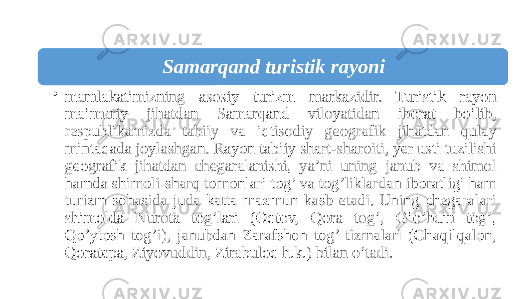 Samarqand turistik rayoni • mamlakatimizning asosiy turizm markazidir. Turistik rayon ma’muriy jihatdan Samarqand viloyatidan iborat bo’lib, respublikamizda tabiiy va iqtisodiy geografik jihatdan qulay mintaqada joylashgan. Rayon tabiiy shart-sharoiti, yer usti tuzilishi geografik jihatdan chegaralanishi, ya’ni uning janub va shimol hamda shimoli-sharq tomonlari tog’ va tog’liklardan iboratligi ham turizm sohasida juda katta mazmun kasb etadi. Uning chegaralari shimolda Nurota tog’lari (Oqtov, Qora tog’, G’o’bdin tog’, Qo’ytosh tog’i), janubdan Zarafshon tog’ tizmalari (Chaqilqalon, Qoratepa, Ziyovuddin, Zirabuloq h.k.) bilan o’tadi. 