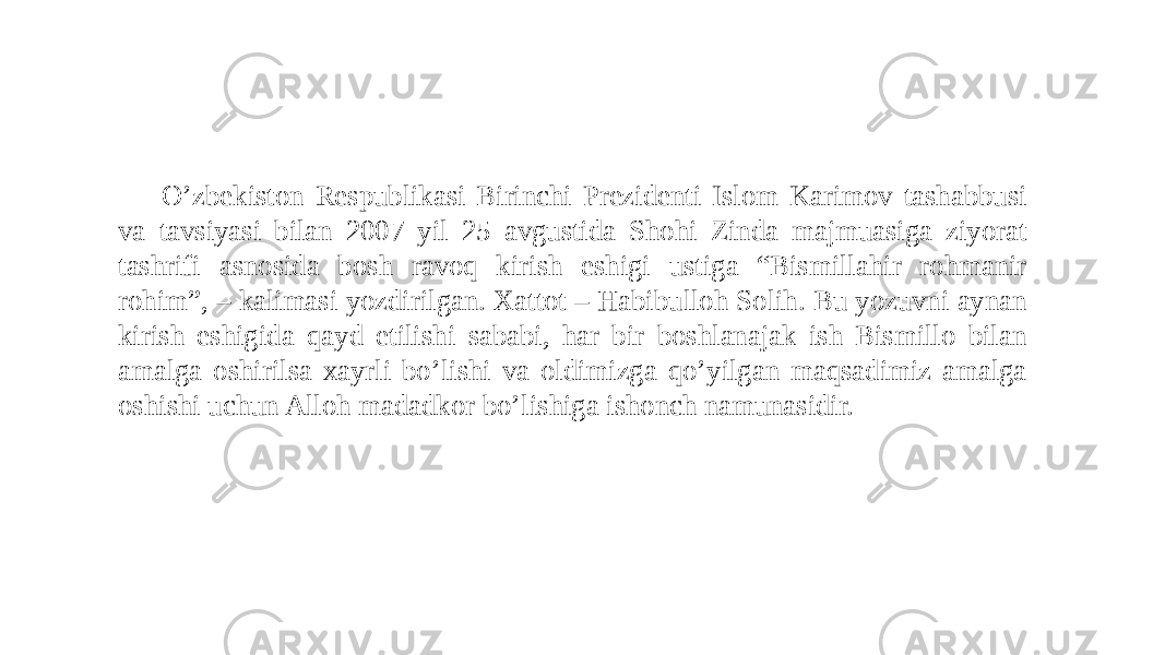 O’zbekiston Respublikasi Birinchi Prezidenti Islom Karimov tashabbusi va tavsiyasi bilan 2007 yil 25 avgustida Shohi Zinda majmuasiga ziyorat tashrifi asnosida bosh ravoq kirish eshigi ustiga “Bismillahir rohmanir rohim”, – kalimasi yozdirilgan. Xattot – Habibulloh Solih. Bu yozuvni aynan kirish eshigida qayd etilishi sababi, har bir boshlanajak ish Bismillo bilan amalga oshirilsa xayrli bo’lishi va oldimizga qo’yilgan maqsadimiz amalga oshishi uchun Alloh madadkor bo’lishiga ishonch namunasidir. 