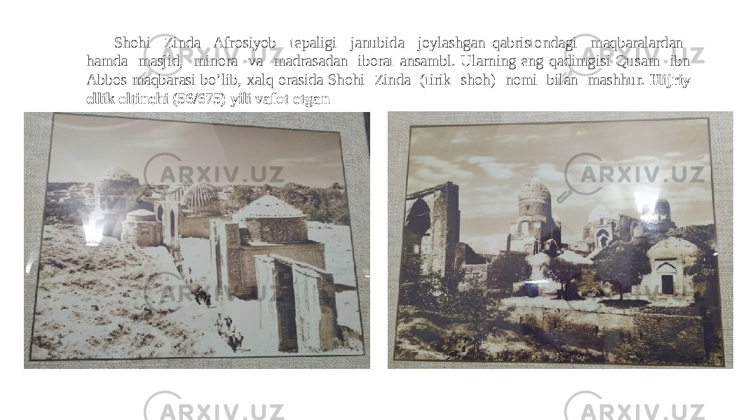 Shohi Zinda Afrosiyob tepaligi janubida joylashgan qabristondagi maqbaralardan hamda masjid, minora va madrasadan iborat ansambl. Ularning eng qadimgisi Qusam ibn Abbos maqbarasi bo’lib, xalq orasida Shohi Zinda (tirik shoh) nomi bilan mashhur. Hijriy ellik oltinchi (56/675) yili vafot etgan 