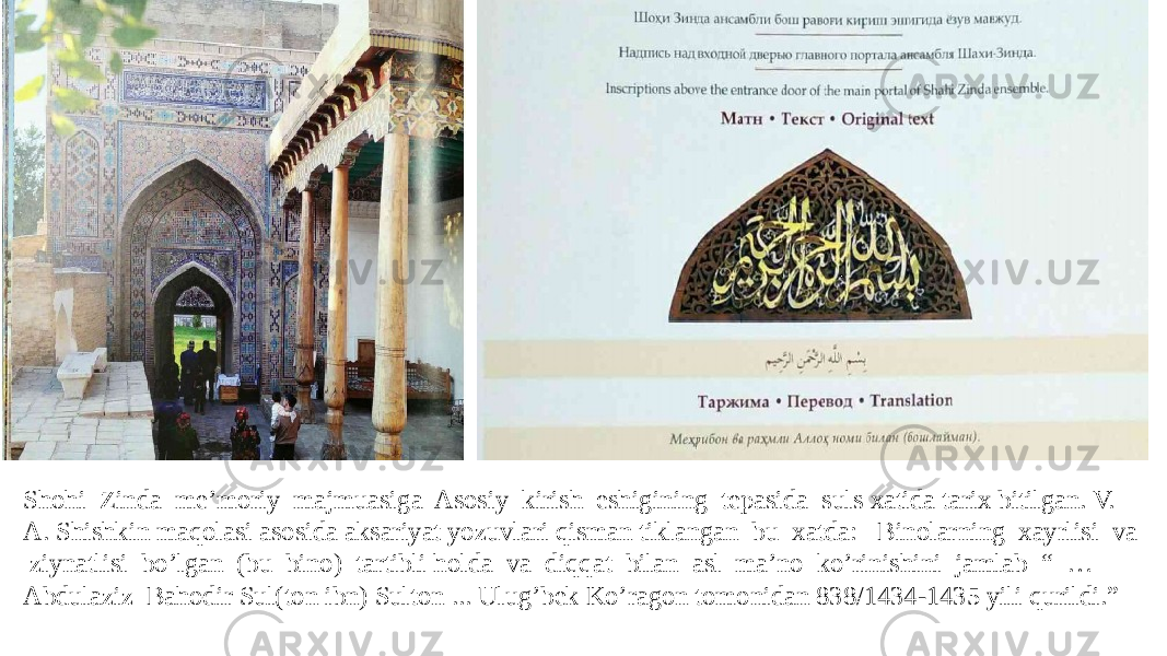 Shohi Zinda me’moriy majmuasiga Asosiy kirish eshigining tepasida suls xatida tarix bitilgan. V. A. Shishkin maqolasi asosida aksariyat yozuvlari qisman tiklangan bu xatda: Binolarning xayrlisi va ziynatlisi bo’lgan (bu bino) tartibli holda va diqqat bilan asl ma’no ko’rinishini jamlab “ … Abdulaziz Bahodir Sul(ton ibn) Sulton ... Ulug’bek Ko’ragon tomonidan 838/1434-1435 yili qurildi.” 