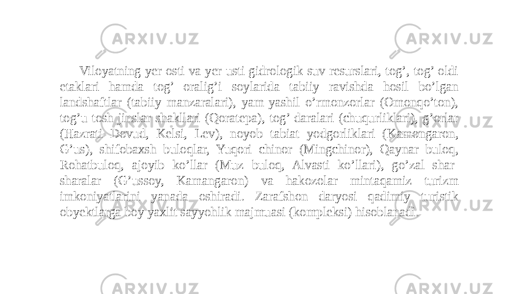 Viloyatning yer osti va yer usti gidrologik suv resurslari, tog’, tog’ oldi etaklari hamda tog’ oralig’i soylarida tabiiy ravishda hosil bo’lgan landshaftlar (tabiiy manzaralari), yam-yashil o’rmonzorlar (Omonqo’ton), tog’u-tosh jinslar shakllari (Qoratepa), tog’ daralari (chuqurliklari), g’orlar (Hazrati Dovud, Kelsi, Lev), noyob tabiat yodgorliklari (Kamongaron, G’us), shifobaxsh buloqlar, Yuqori chinor (Mingchinor), Qaynar buloq, Rohatbuloq, ajoyib ko’llar (Muz buloq, Alvasti ko’llari), go’zal shar- sharalar (G’ussoy, Kamangaron) va hakozolar mintaqamiz turizm imkoniyatlarini yanada oshiradi. Zarafshon daryosi qadimiy turistik obyektlarga boy yaxlit sayyohlik majmuasi (kompleksi) hisoblanadi. 