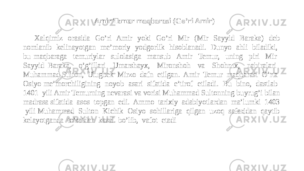 Amir Temur maqbarasi (Go’ri Amir) Xalqimiz orasida Go’ri Amir yoki Go’ri Mir (Mir Sayyid Baraka) deb nomlanib kelinayotgan me’moriy yodgorlik hisoblanadi. Dunyo ahli biladiki, bu maqbaraga temuriylar sulolasiga mansub Amir Temur, uning piri Mir Sayyid Baraka, o’g’illari Umarshayx, Mironshoh va Shohrux, nabiralari Muhammad Sulton, Ulugbek Mirzo dafn etilgan. Amir Temur maqbarasi O’rta Osiyo me’morchiligining noyob asari sifatida e’tirof etiladi. Bu bino, dastlab 1401 yili Amir Temurning nevarasi va vorisi Muhammad Sultonning buyrug’i bilan madrasa sifatida asos topgan edi. Ammo tarixiy adabiyotlardan ma’lumki 1403 yili Muhammad Sulton Kichik Osiyo sohillariga qilgan uzoq safaridan qaytib kelayotganda to’satdan kasal bo’lib, vafot etadi 