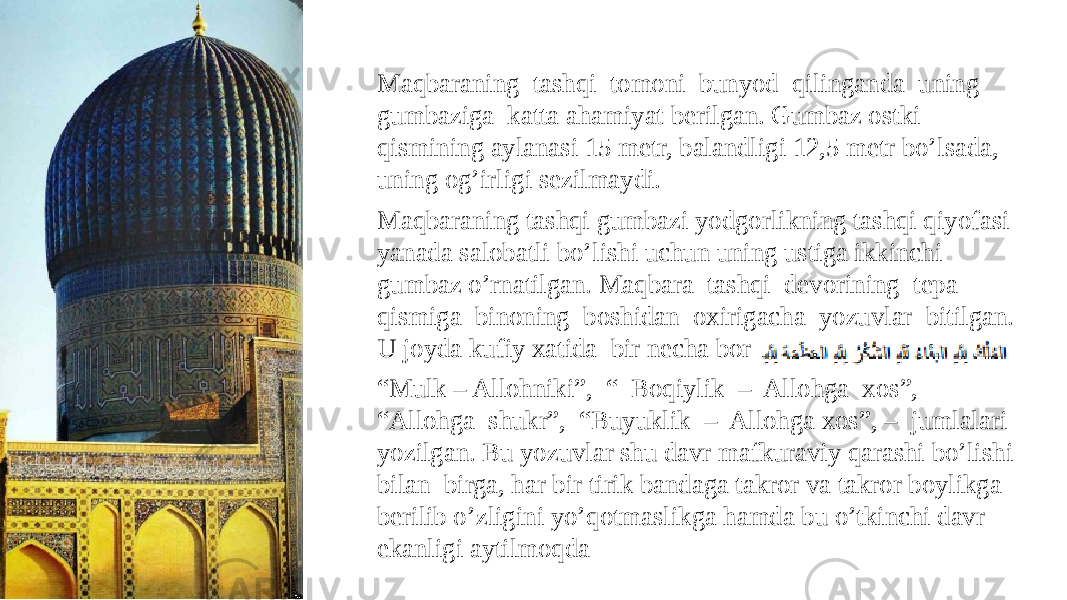 Maqbaraning tashqi tomoni bunyod qilinganda uning gumbaziga katta ahamiyat berilgan. Gumbaz ostki qismining aylanasi 15 metr, balandligi 12,5 metr bo’lsada, uning og’irligi sezilmaydi. Maqbaraning tashqi gumbazi yodgorlikning tashqi qiyofasi yanada salobatli bo’lishi uchun uning ustiga ikkinchi gumbaz o’rnatilgan. Maqbara tashqi devorining tepa qismiga binoning boshidan oxirigacha yozuvlar bitilgan. U joyda kufiy xatida bir necha bor “ Mulk – Allohniki”, “ Boqiylik – Allohga xos”, “Allohga shukr”, “Buyuklik – Allohga xos”, – jumlalari yozilgan. Bu yozuvlar shu davr mafkuraviy qarashi bo’lishi bilan birga, har bir tirik bandaga takror va takror boylikga berilib o’zligini yo’qotmaslikga hamda bu o’tkinchi davr ekanligi aytilmoqda 