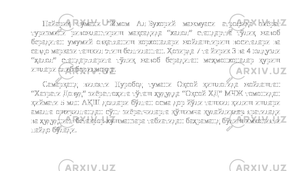 Пайариқ тумани “Имом Ал-Бухорий мажмуаси атрофида зиёрат туризмини ривожлантириш мақсадида “халол” стандартга тўлиқ жавоб берадиган умумий овқатланиш корхоналари жойлаштириш воситалари ва савдо маркази ташкил этиш белгиланган. Ҳозирда 7 та йирик 3 ва 4 юлдузли “ҳалол” стандартларига тўлиқ жавоб берадиган меҳмонхоналар қуриш ишлари олиб борилмоқда. Самарқанд вилояти Нуробод тумани Оқсой қишлоғида жойлашган “Хазрати Довуд” зиёратгоҳига тўташ ҳудудда “Оқсой ХД” МЧЖ томонидан қиймати 5 млн АҚШ доллари бўлган осма дор йўли ташкил қилиш ишлари амалга оширилгандан сўнг зиёратчиларга қўшимча қулайликлар яратилади ва ҳудуднинг бетакрор хушманзара табиатидан баҳраманд бўлиш имконияти пайдо бўлади. 