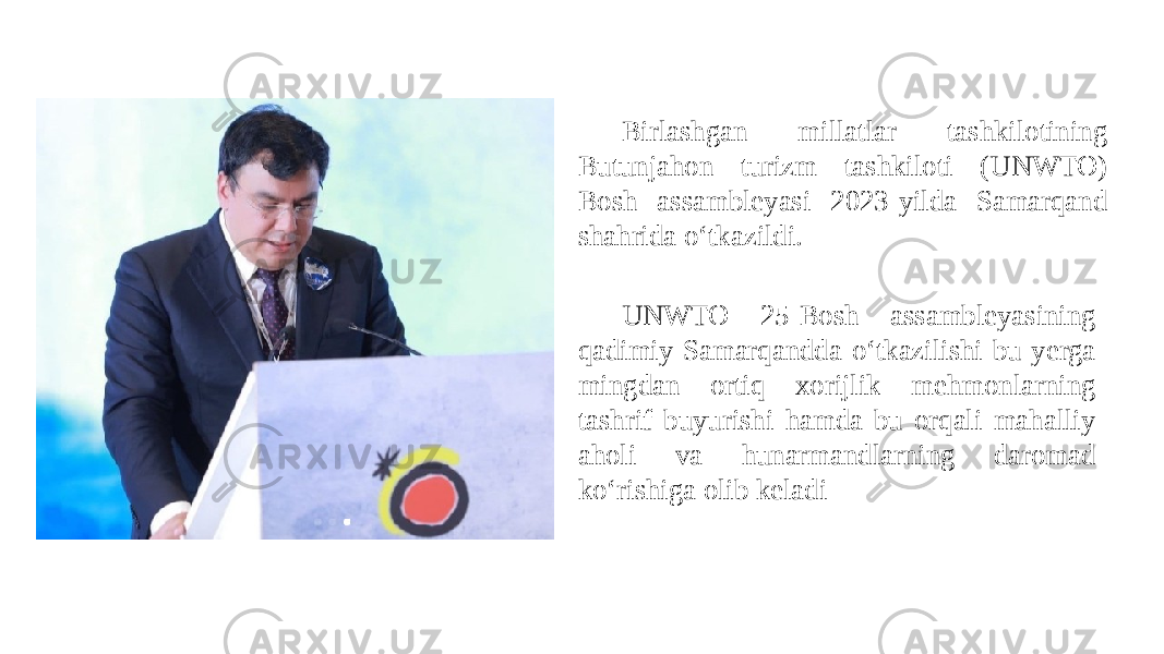 UNWTO 25-Bosh assambleyasining qadimiy Samarqandda oʻtkazilishi bu yerga mingdan ortiq xorijlik mehmonlarning tashrif buyurishi hamda bu orqali mahalliy aholi va hunarmandlarning daromad koʻrishiga olib keladi Birlashgan millatlar tashkilotining Butunjahon turizm tashkiloti (UNWTO) Bosh assambleyasi 2023-yilda Samarqand shahrida oʻtkazildi. 