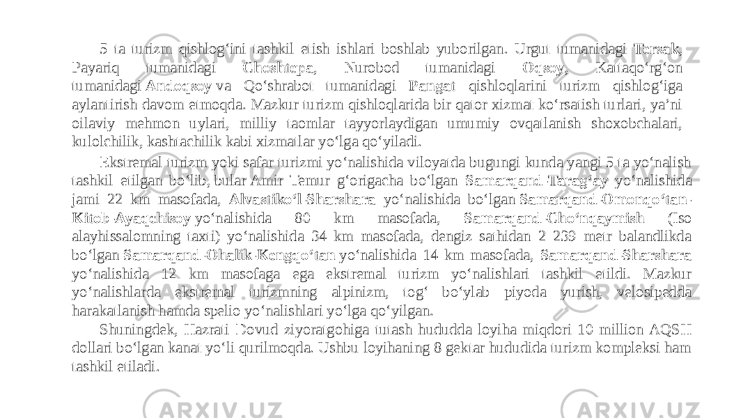 5 ta turizm qishlogʻini tashkil etish ishlari boshlab yuborilgan. Urgut tumanidagi Tersak , Payariq tumanidagi Choshtepa , Nurobod tumanidagi Oqsoy , Kattaqoʻrgʻon tumanidagi  Andoqsoy  va Qoʻshrabot tumanidagi Pangat qishloqlarini turizm qishlogʻiga aylantirish davom etmoqda. Mazkur turizm qishloqlarida bir qator xizmat koʻrsatish turlari, yaʼni oilaviy mehmon uylari, milliy taomlar tayyorlaydigan umumiy ovqatlanish shoxobchalari, kulolchilik, kashtachilik kabi xizmatlar yoʻlga qoʻyiladi.  Ekstremal turizm yoki safar turizmi yoʻnalishida viloyatda bugungi kunda yangi 5 ta yoʻnalish tashkil etilgan boʻlib, bular Amir Temur gʻorigacha boʻlgan Samarqand-Taragʻay yoʻnalishida jami 22 km masofada, Alvastikoʻl-Sharshara yoʻnalishida boʻlgan  Samarqand-Omonqoʻtan- Kitob-Ayaqchisoy  yoʻnalishida 80 km masofada, Samarqand-Choʻnqaymish (Iso alayhissalomning taxti) yoʻnalishida 34 km masofada, dengiz sathidan 2 239 metr balandlikda boʻlgan  Samarqand-Ohalik-Kengqoʻtan  yoʻnalishida 14 km masofada, Samarqand-Sharshara yoʻnalishida 12 km masofaga ega ekstremal turizm yoʻnalishlari tashkil etildi. Mazkur yoʻnalishlarda ekstremal turizmning alpinizm, togʻ boʻylab piyoda yurish, velosipedda harakatlanish hamda spelio yoʻnalishlari yoʻlga qoʻyilgan. Shuningdek, Hazrati Dovud ziyoratgohiga tutash hududda loyiha miqdori 10 million AQSH dollari boʻlgan kanat yoʻli qurilmoqda. Ushbu loyihaning 8 gektar hududida turizm kompleksi ham tashkil etiladi. 