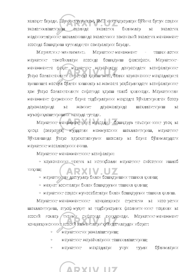 халақит беради. Шунинг учун ҳам, БМТ нинг қарорлари бўйича бутун соҳани экологиялаштириш аҳолида экологик билимлар ва экологик маданиятларнинг шаклланишида экологияни замонавий экологик менежмент асосида бошқариш кутиладиган самараларни беради. Маркетинг-менежмент. Маркетинг-менежмент - ташки-лотни маркетинг тамойиллари асосида бошқариш фалсафаси. Маркетинг- менежментга фақат маркетинг жараёнлари доирасидаги вазифаларнинг ўзаро боғланганлиги сифатида қараш эмас, балки корхонанинг мақсадларига эришишга масъул бўлган кишилар ва жамоага раҳбарликдаги вазифаларнинг ҳам ўзаро боғланганлиги сифатида қараш талаб қилинади. Маркетингли менежмент фирманинг барча тадбирларини мақсадга йўналтирилган бозор даражаларида ва жамият даражаларида шакллантириш ва мувофиқлаштиришни назарда тутади. Маркетинг-менежментнинг мақсади - бошқарув таъсири-нинг узоқ ва қисқа (оператив) муддатли мажмуасини шакллантириш, маркетинг йўналишида ўзаро ҳаракатланувчи шахслар ва барча бўлимлардаги маркетинг масалаларини ечиш. Маркетинг-менежментнинг вазифалари: • корхонанинг тактик ва истиқболли маркетинг сиёсатини ишлаб чиқиш; • маркетингли дастурлар билан бошқаришни ташкил қилиш; • меҳнат воситалари билан бошқарувни ташкил қилиш; • маркетинг соҳаси муносабатлари билан бошқарувни ташкил қилиш. Маркетинг-менежментнинг концепцияси стратегия ва назо-ратни шакллантириш, атроф-муҳит ва тадбиркорлик фаолияти-нинг таҳлили ва асосий ғоялар тизими сифатида аниқланади. Маркетинг-менежмент концепциясининг асосий элементлари қуйидагилардан иборат: • маркетингни режалаштириш; • маркетинг жараёнларини ташкиллаштириш; • маркетинг мақсадлари учун турли бўлимларни 