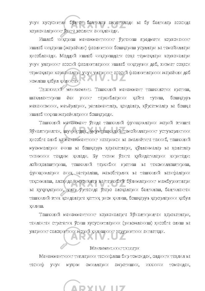 учун хусусиятли бўлган белгилар ажратилади ва бу белгилар асосида корхоналарнинг ўзига хослиги аниқланади. Ишлаб чиқариш менежментининг ўрганиш предмети корхонанинг ишлаб чиқариш (жараёнли) фаолиятини бошқариш усуллари ва тамойиллари ҳисобланади. Моддий ишлаб чиқаришдаги соҳа тармоқлари корхоналари учун уларнинг асосий фаолиятларини ишлаб чиқарувчи деб, хизмат соҳаси тармоқлари корхоналари учун уларнинг асосий фаолиятларини жараёнли деб номлаш қабул қилинган. Ташкилий менежмент. Ташкилий менежмент ташкилотни яратиш, шакллантириш ёки унинг таркибларини қайта тузиш, бошқарув механизмини, меъёрларни, регламентлар, қоидалар, кўрсатмалар ва бошқ a ишлаб чиқиш жараёнларини бошқаради. Ташкилий менежмент ўзида ташкилий функцияларни жорий этишга йўналтирилган, шунингдек, умумташкилий тамойилларнинг устуворлигини ҳисобга олиб ва менежментнинг назарияси ва амалиётига таяниб, ташкилий муаммоларни ечиш ва бошқарув ҳаракатлари, қўлланмалар ва ҳолатлар тизимини тақдим қилади. Бу тизим ўзига қуйидагиларни киритади: лойиҳалаштириш, ташкилий таркибни яратиш ва такомиллаштириш, функцияларни аниқ чегаралаш, жавобгарлик ва ташкилий вазифаларни тақсимлаш, алоҳида ижрочилар ва таркибий бўлимларнинг мажбуриятлари ва ҳуқуқларини, улар ўртасида ўзаро алоқаларни белгилаш, белгиланган ташкилий-этик қоидаларга қаттиқ риоя қилиш, бошқарув қарорларини қабул қилиш. Ташкилий менежментнинг корхоналарга йўналтирилган ҳаракатлари, танланган стратегик ўсиш хусусиятларини (ривожланиш) ҳисобга олиш ва уларнинг салоҳиятини жорий қилишнинг заруриятини англатади. Менежментнинг типлари Менежментнинг типларини таснифлаш бир томондан, олдинги таҳлил ва тасниф учун муҳим омилларни ажратишни, иккинчи томондан, 