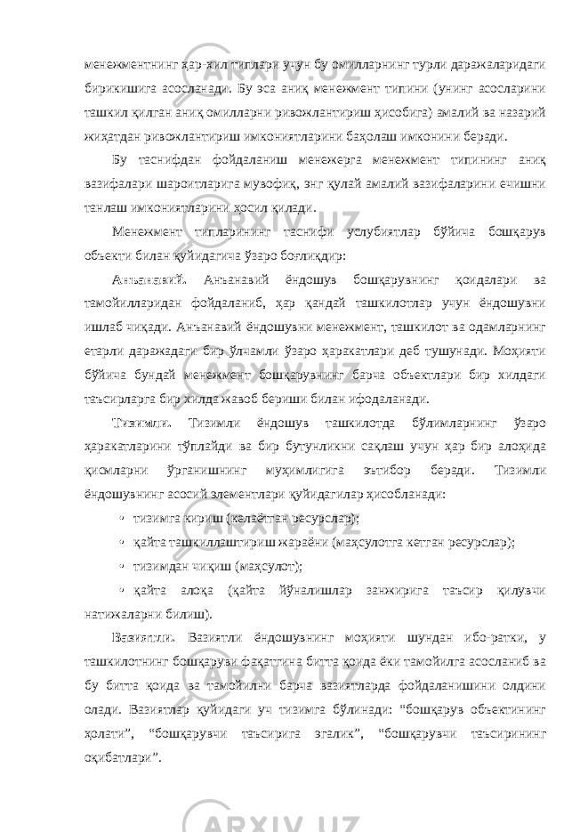 менежментнинг ҳар-хил типлари учун бу омилларнинг турли даражаларидаги бирикишига асосланади. Бу эса аниқ менежмент типини (унинг асосларини ташкил қилган аниқ омилларни ривожлантириш ҳисобига) амалий ва назарий жиҳатдан ривожлантириш имкониятларини баҳолаш имконини беради. Бу таснифдан фойдаланиш менежерга менежмент типининг аниқ вазифалари шароитларига мувофиқ, энг қулай амалий вазифаларини ечишни танлаш имкониятларини ҳосил қилади. Менежмент типларининг таснифи услубиятлар бўйича бошқарув объекти билан қуйидагича ўзаро боғлиқдир: Анъанавий. Анъанавий ёндошув бошқарувнинг қоидалари ва тамойилларидан фойдаланиб, ҳар қандай ташкилотлар учун ёндошувни ишлаб чиқади. Анъанавий ёндошувни менежмент, ташкилот ва одамларнинг етарли даражадаги бир ўлчамли ўзаро ҳаракатлари деб тушунади. Моҳияти бўйича бундай менежмент бошқарувнинг барча объектлари бир хилдаги таъсирларга бир хилда жавоб бериши билан ифодаланади. Тизимли. Тизимли ёндошув ташкилотда бўлимларнинг ўзаро ҳаракатларини тўплайди ва бир бутунликни сақлаш учун ҳар бир алоҳида қисмларни ўрганишнинг муҳимлигига эътибор беради. Тизимли ёндошувнинг асосий элементлари қуйидагилар ҳисобланади: • тизимга кириш (келаётган ресурслар); • қайта ташкиллаштириш жараёни (маҳсулотга кетган ресурслар); • тизимдан чиқиш (маҳсулот); • қайта алоқа (қайта йўналишлар занжирига таъсир қилувчи натижаларни билиш). Вазиятли. Вазиятли ёндошувнинг моҳияти шундан ибо-ратки, у ташкилотнинг бошқаруви фақатгина битта қоида ёки тамойилга асосланиб ва бу битта қоида ва тамойилни барча вазиятларда фойдаланишини олдини олади. Вазиятлар қуйидаги уч тизимга бўлинади: “бошқарув объектининг ҳолати”, “бошқарувчи таъсирига эгалик”, “бошқарувчи таъсирининг оқибатлари”. 