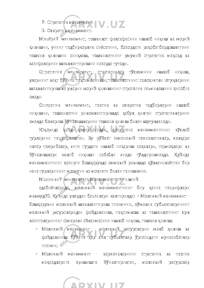 2. Стратегик менежмент. 3. Оператив менежмент. Меъёрий менежмент, ташкилот фалсафасини ишлаб чиқиш ва жорий қилишни, унинг тадбиркорлик сиёсатини, бозордаги рақобатбардошлигини ташкил қилишни аниқлаш, ташкилотнинг умумий стратегик мақсад ва вазифаларини шакллантиришни назарда тутади. Стратегик менежмент , стратегиялар тўпламини ишлаб чиқиш, уларнинг вақт бўйича тақсимланиши, ташкилотнинг салоҳиятли ютуқларини шакллантириш ва уларни жорий қилишнинг стратегик таъмилашини ҳисобга олади. Оператив менежмент , тактик ва оператив тадбирларни ишлаб чиқишни, ташкилотни ривожлантиришда қабул қилган стратегияларини амалда бажариш йўналишларини ташкил қилиш билан шуғулланади. Юқорида қайд қилинганидек, ҳозиргача менежментнинг кўплаб турларини таърифлашган. Бу рўйхат замонавий технологиялар, халқаро илғор тажрибалар, янги турдаги ишлаб чиқариш соҳалари, тармоқлари ва йўналишлари келиб чиқиши сабабли янада тўлдирилмоқда. Қуйида менежментнинг ҳозирги бошқарувда оммавий равишда қўлланилаётган бир неча турларининг мазмуни ва моҳияти билан танишамиз. Молиявий менежмент. Менежментнинг илмий адабиётларида, молиявий менежментнинг бир қанча таърифлари мавжуд20. Қуйида улардан баъзилари келтирилди: • Молиявий менежмент - бошқарувни молиявий шаклланти риш тизимини, хўжалик субъектларининг молиявий ресурсларидан фойдаланиш, тақсимлаш ва ташкилотнинг пул воситаларининг самарали айланмасини ишлаб чиқиш, ташкил қилиш; • Молиявий менежмент - молиявий ресурсларни жалб қилиш ва фойдаланиш бўйича ҳар хил субъектлар ўртасидаги муносабатлар тизими; • Молиявий менежмент - корхоналарнинг стратегик ва тактик мақсадларига эришишга йўналтирилган, молиявий ресурслар 