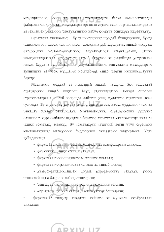 мақсадларини, ички ва ташқи томонлардаги барча имкониятлардан фойдаланган ҳолларда мақсадларга эришиш стратегиясини ривожлантирувчи ва танланган режанинг бажарилишини қабул қилувчи бошқарув жараёнидир. Стратегик менежмент - бу ташкилотнинг шундай бошқарувики, бунда ташкилотнинг асоси, таянчи инсон салоҳияти деб қаралувчи, ишлаб чиқариш фаолиятини истеъмолчиларнинг эҳтиёжларига мўлжалловчи, ташқи коммуникациянинг чақирувига жавоб берувчи ва рақобатда устунликка имкон берувчи жараёнларнинг умумлашганлиги ташкилотга мақсадларига эришишни ва узоқ муддатли истиқболда яшаб қолиш имкониятларини беради. Маълумки, моддий ва номоддий ишлаб чиқариш ёки ташкилий стратегияни ишлаб чиқариш ёхуд тадқиқотларни амалга ошириш стратегияларини ишлаб чиқишда албатта узоқ муддатли стратегик режа тузилади. Бу стратегик режани амалга ошириш эса, қисқа муддатли - тактик режалар орқали бажарилади. Менежментнинг стратегиясини тушуниб олишнинг мураккаблиги шундан иборатки, стратегик менежментда ички ва ташқи томонлар мавжуд. Бу томонларни тушуниб олиш учун стратегик менежментнинг мазмунини билдирувчи омилларни келтирамиз. Улар қуйидагилар: • фирма бизнесининг бош мақсадлари ва вазифаларини аниқлаш; • фирманинг ташқи муҳити таҳлили; • фирманинг ички шароити ва вазияти таҳлили; • фирманинг стратегиясини танлаш ва ишлаб чиқиш; • диверсификациялашган фирма портфелининг таҳлили, унинг ташкилий таркибларини лойиҳалаштириш; • бошқарув тизимида интеграция даражасини танлаш; • «стратегия-таркиб-назорат» мажмуасида бошқариш; • фирманинг алоҳида соҳадаги сиёсати ва муомала меъёрларини аниқлаш; 