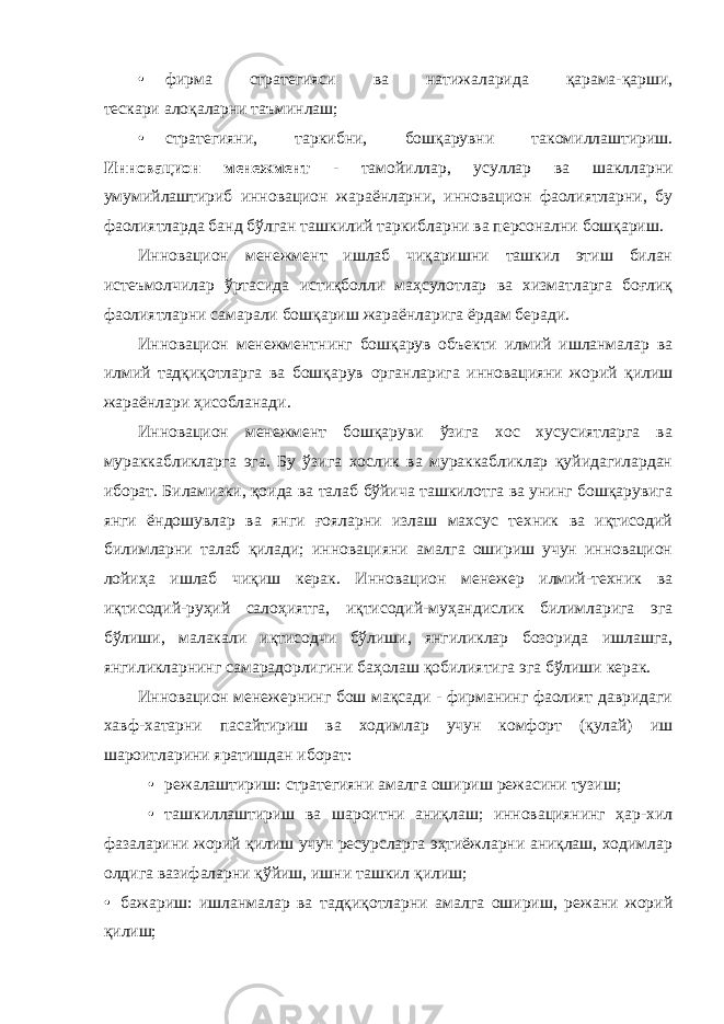 • фирма стратегияси ва натижаларида қарама-қарши, тескари алоқаларни таъминлаш; • стратегияни, таркибни, бошқарувни такомиллаштириш. Инновацион менежмент - тамойиллар, усуллар ва шаклларни умумийлаштириб инновацион жараёнларни, инновацион фаолиятларни, бу фаолиятларда банд бўлган ташкилий таркибларни ва персонални бошқариш. Инновацион менежмент ишлаб чиқаришни ташкил этиш билан истеъмолчилар ўртасида истиқболли маҳсулотлар ва хизматларга боғлиқ фаолиятларни самарали бошқариш жараёнларига ёрдам беради. Инновацион менежментнинг бошқарув объекти илмий ишланмалар ва илмий тадқиқотларга ва бошқарув органларига инновацияни жорий қилиш жараёнлари ҳисобланади. Инновацион менежмент бошқаруви ўзига хос хусусиятларга ва мураккабликларга эга. Бу ўзига хослик ва мураккабликлар қуйидагилардан иборат. Биламизки, қоида ва талаб бўйича ташкилотга ва унинг бошқарувига янги ёндошувлар ва янги ғояларни излаш махсус техник ва иқтисодий билимларни талаб қилади; инновацияни амалга ошириш учун инновацион лойиҳа ишлаб чиқиш керак. Инновацион менежер илмий-техник ва иқтисодий-руҳий салоҳиятга, иқтисодий-муҳандислик билимларига эга бўлиши, малакали иқтисодчи бўлиши, янгиликлар бозорида ишлашга, янгиликларнинг самарадорлигини баҳолаш қобилиятига эга бўлиши керак. Инновацион менежернинг бош мақсади - фирманинг фаолият давридаги хавф-хатарни пасайтириш ва ходимлар учун комфорт (қулай) иш шароитларини яратишдан иборат: • режалаштириш: стратегияни амалга ошириш режасини тузиш; • ташкиллаштириш ва шароитни аниқлаш; инновациянинг ҳар-хил фазаларини жорий қилиш учун ресурсларга эҳтиёжларни аниқлаш, ходимлар олдига вазифаларни қўйиш, ишни ташкил қилиш; • бажариш: ишланмалар ва тадқиқотларни амалга ошириш, режани жорий қилиш; 