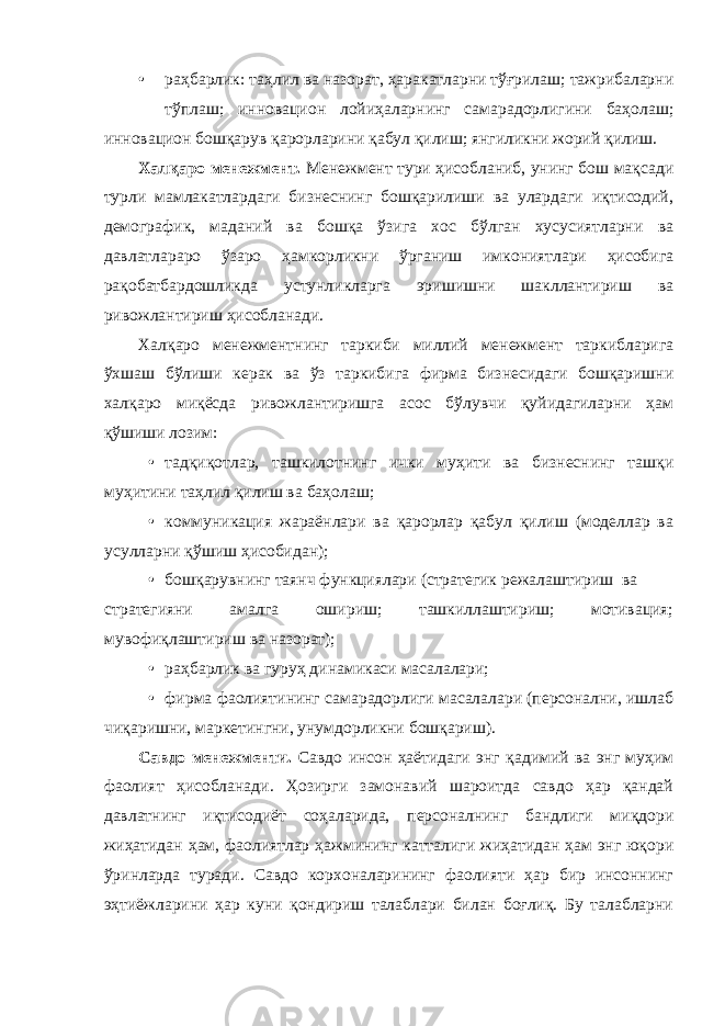 • раҳбарлик: таҳлил ва назорат, ҳаракатларни тўғрилаш; тажрибаларни тўплаш; инновацион лойиҳаларнинг самарадорлигини баҳолаш; инновацион бошқарув қарорларини қабул қилиш; янгиликни жорий қилиш. Халқаро менежмент. Менежмент тури ҳисобланиб, унинг бош мақсади турли мамлакатлардаги бизнеснинг бошқарилиши ва улардаги иқтисодий, демографик, маданий ва бошқа ўзига хос бўлган хусусиятларни ва давлатлараро ўзаро ҳамкорликни ўрганиш имкониятлари ҳисобига рақобатбардошликда устунликларга эришишни шакллантириш ва ривожлантириш ҳисобланади. Халқаро менежментнинг таркиби миллий менежмент таркибларига ўхшаш бўлиши керак ва ўз таркибига фирма бизнесидаги бошқаришни халқаро миқёсда ривожлантиришга асос бўлувчи қуйидагиларни ҳам қўшиши лозим: • тадқиқотлар, ташкилотнинг ички муҳити ва бизнеснинг ташқи муҳитини таҳлил қилиш ва баҳолаш; • коммуникация жараёнлари ва қарорлар қабул қилиш (моделлар ва усулларни қўшиш ҳисобидан); • бошқарувнинг таянч функциялари (стратегик режалаштириш ва стратегияни амалга ошириш; ташкиллаштириш; мотивация; мувофиқлаштириш ва назорат); • раҳбарлик ва гуруҳ динамикаси масалалари; • фирма фаолиятининг самарадорлиги масалалари (персонални, ишлаб чиқаришни, маркетингни, унумдорликни бошқариш). Савдо менежменти. Савдо инсон ҳаётидаги энг қадимий ва энг муҳим фаолият ҳисобланади. Ҳозирги замонавий шароитда савдо ҳар қандай давлатнинг иқтисодиёт соҳаларида, персоналнинг бандлиги миқдори жиҳатидан ҳам, фаолиятлар ҳажмининг катталиги жиҳатидан ҳам энг юқори ўринларда туради. Савдо корхоналарининг фаолияти ҳар бир инсоннинг эҳтиёжларини ҳар куни қондириш талаблари билан боғлиқ. Бу талабларни 