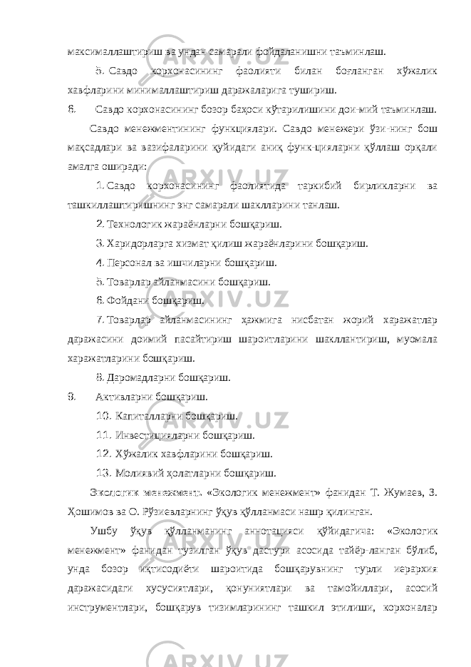 максималлаштириш ва ундан самарали фойдаланишни таъминлаш. 5. Савдо корхонасининг фаолияти билан боғланган хўжалик хавфларини минималлаштириш даражаларига тушириш. 6. Савдо корхонасининг бозор баҳоси кўтарилишини дои-мий таъминлаш. Савдо менежментининг функциялари. Савдо менежери ўзи-нинг бош мақсадлари ва вазифаларини қуйидаги аниқ функ-цияларни қўллаш орқали амалга оширади: 1. Савдо корхонасининг фаолиятида таркибий бирликларни ва ташкиллаштиришнинг энг самарали шаклларини танлаш. 2. Технологик жараёнларни бошқариш. 3. Харидорларга хизмат қилиш жараёнларини бошқариш. 4. Персонал ва ишчиларни бошқариш. 5. Товарлар айланмасини бошқариш. 6. Фойдани бошқариш. 7. Товарлар айланмасининг ҳажмига нисбатан жорий харажатлар даражасини доимий пасайтириш шароитларини шакллантириш, муомала харажатларини бошқариш. 8. Даромадларни бошқариш. 9. Активларни бошқариш. 10. Капиталларни бошқариш. 11. Инвестицияларни бошқариш. 12. Хўжалик хавфларини бошқариш. 13. Молиявий ҳолатларни бошқариш. Экологик менежмент. «Экологик менежмент» фанидан Т. Жумаев, З. Ҳошимов ва О. Рўзиевларнинг ўқув қўлланмаси нашр қилинган. Ушбу ўқув қўлланманинг аннотацияси қўйидагича: «Эколо гик менежмент» фанидан тузилган ўқув дастури асосида тайёр-ланган бўлиб, унда бозор иқтисодиёти шароитида бошқарувнинг турли иерархия даражасидаги хусусиятлари, қонуниятлари ва тамойиллари, асосий инструментлари, бошқарув тизимларининг ташкил этилиши, корхоналар 