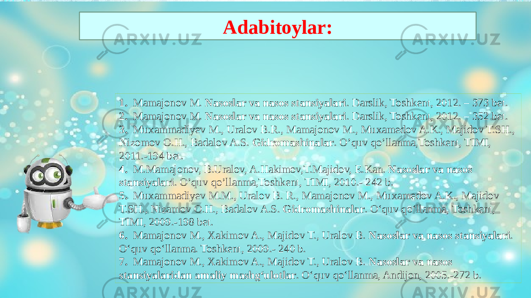 1. Mamajonov M. Nasoslar va nasos stansiyalari . Darslik, Toshkent, 2012. – 373 bet. 2. Mamajonov M. Nasoslar va nasos stansiyalari . Darslik, Toshkent, 2012. – 352 bet. 3. Muxammadiyev M., Uralov B.R., Mamajonov M., Muxamedov A.K., Majidov T.SH., Nizomov O.H., Badalov A.S. Gidromashinalar . O’quv qo’llanma,Toshkent, TIMI, 2011.-194 bet. 4. M.Mamajonov, B.Uralov, A.Hakimov,T.Majidov, E.Kan. Nasoslar va nasos stansiyalari . O’quv qo’llanma,Toshkent, TIMI, 2010.- 242 b. 5. Muxammadiyev M.M., Uralov B. R., Mamajonov M., Muxamedov A.K., Majidov T.SH., Nizamov O.H., Badalov A.S. Gidromashinalar . O‘quv qo‘llanma, Toshkent, TIMI, 2009.-198 bet. 6. Mamajonov M., Xakimov A., Majidov T., Uralov B. Nasoslar va nasos stansiyalari . O‘quv qo‘llanma. Toshkent, 2009.- 240 b. 7. Mamajonov M., Xakimov A., Majidov T., Uralov B. Nasoslar va nasos stansiyalaridan amaliy mashg‘ulotlar . O‘quv qo‘llanma, Andijon, 2005.-272 b.Adabitoylar: 