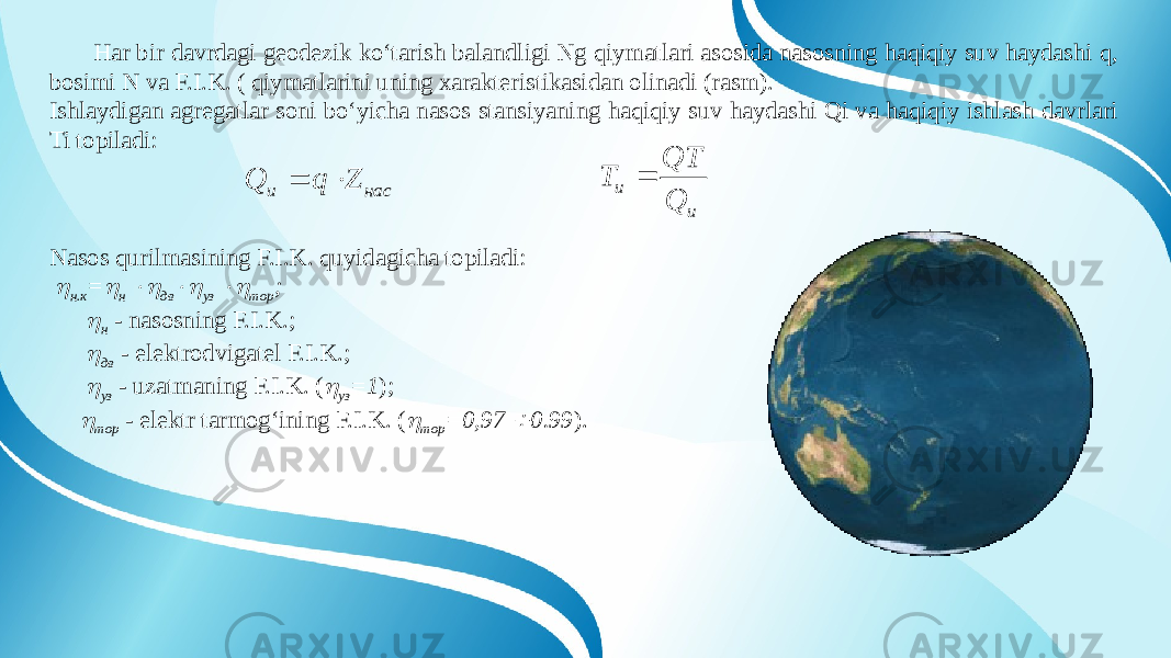 Har bir davrdagi geodezik ko‘tarish balandligi Ng qiymatlari asosida nasosning haqiqiy suv haydashi q, bosimi N va F.I.K. ( qiymatlarini uning xarakteristikasidan olinadi (rasm). Ishlaydigan agregatlar soni bo‘yicha nasos stansiyaning haqiqiy suv haydashi Qi va haqiqiy ishlash davrlari Ti topiladi: Nasos qurilmasining F.I.K. quyidagicha topiladi:  н.к =  н  дв  уз  тор ;  н - nasosning F.I.K.;  дв - elektrodvigatel F.I.K.;  уз - uzatmaning F.I.K. (  уз =1 );  тор - elektr tarmog‘ining F.I.K. (  тор =0,97  0.99 ).насu Z q Q   u u Q QT T  