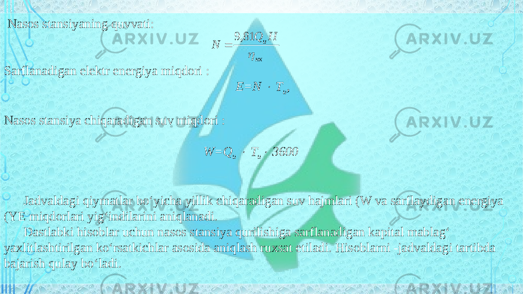   Nasos stansiyaning quvvati: Sarflanadigan elektr energiya miqdori : Е=N  Т и , Nasos stansiya chiqaradigan suv miqdori : W=Q и  Т и  3600 Jadvaldagi qiymatlar bo‘yicha yillik chiqaradigan suv hajmlari (W va sarflaydigan energiya (YE miqdorlari yig‘indilarini aniqlanadi. Dastlabki hisoblar uchun nasos stansiya qurilishiga sarflanadigan kapital mablag‘ yaxlitlashtirilgan ko‘rsatkichlar asosida aniqlash ruxsat etiladi. Hisoblarni -jadvaldagi tartibda bajarish qulay bo‘ladi. нк u H Q N  81, 9  