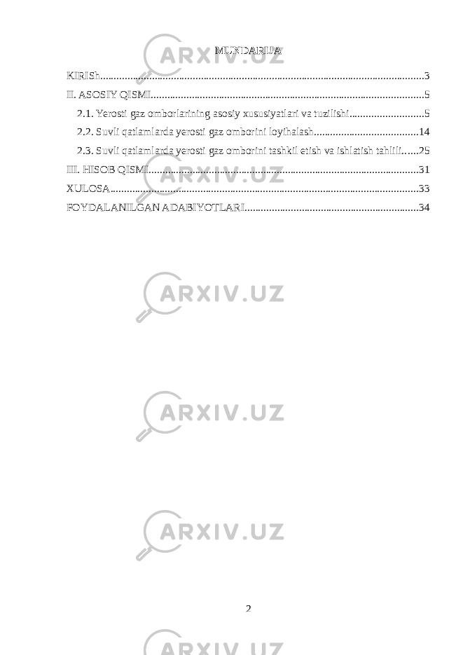 MUNDARIJA KIRISh ....................................................................................................................... 3 II. ASOSIY QISMI .................................................................................................... 5 2.1. Yerosti gaz omborlarining asosiy xususiyatlari va tuzilishi ........................... 5 2.2. Suvli qatlamlarda yerosti gaz omborini loyihalash ...................................... 14 2.3. Suvli qatlamlarda yerosti gaz omborini tashkil etish va ishlatish tahlili ...... 25 III. HISOB QISMI ................................................................................................... 31 XULOSA ................................................................................................................. 33 FOYDALANILGAN ADABIYOTLARI ................................................................ 34 2 