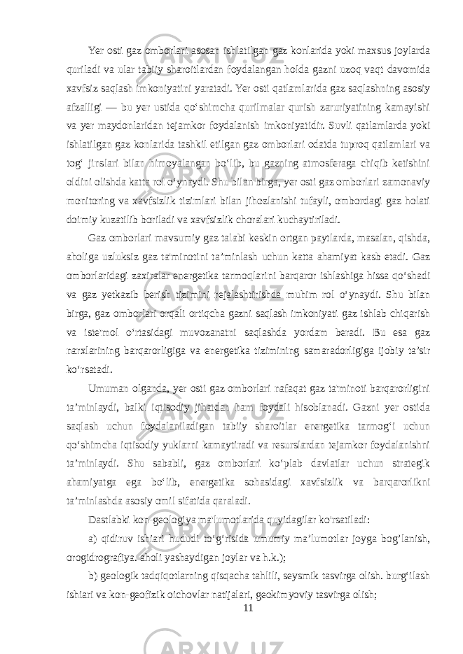 Yer osti gaz omborlari asosan ishlatilgan gaz konlarida yoki maxsus joylarda quriladi va ular tabiiy sharoitlardan foydalangan holda gazni uzoq vaqt davomida xavfsiz saqlash imkoniyatini yaratadi. Yer osti qatlamlarida gaz saqlashning asosiy afzalligi — bu yer ustida qo‘shimcha qurilmalar qurish zaruriyatining kamayishi va yer maydonlaridan tejamkor foydalanish imkoniyatidir. Suvli qatlamlarda yoki ishlatilgan gaz konlarida tashkil etilgan gaz omborlari odatda tuproq qatlamlari va tog‘ jinslari bilan himoyalangan bo‘lib, bu gazning atmosferaga chiqib ketishini oldini olishda katta rol o‘ynaydi. Shu bilan birga, yer osti gaz omborlari zamonaviy monitoring va xavfsizlik tizimlari bilan jihozlanishi tufayli, ombordagi gaz holati doimiy kuzatilib boriladi va xavfsizlik choralari kuchaytiriladi. Gaz omborlari mavsumiy gaz talabi keskin ortgan paytlarda, masalan, qishda, aholiga uzluksiz gaz ta&#39;minotini ta’minlash uchun katta ahamiyat kasb etadi. Gaz omborlaridagi zaxiralar energetika tarmoqlarini barqaror ishlashiga hissa qo‘shadi va gaz yetkazib berish tizimini rejalashtirishda muhim rol o‘ynaydi. Shu bilan birga, gaz omborlari orqali ortiqcha gazni saqlash imkoniyati gaz ishlab chiqarish va iste&#39;mol o‘rtasidagi muvozanatni saqlashda yordam beradi. Bu esa gaz narxlarining barqarorligiga va energetika tizimining samaradorligiga ijobiy ta’sir ko‘rsatadi. Umuman olganda, yer osti gaz omborlari nafaqat gaz ta&#39;minoti barqarorligini ta’minlaydi, balki iqtisodiy jihatdan ham foydali hisoblanadi. Gazni yer ostida saqlash uchun foydalaniladigan tabiiy sharoitlar energetika tarmog‘i uchun qo‘shimcha iqtisodiy yuklarni kamaytiradi va resurslardan tejamkor foydalanishni ta’minlaydi. Shu sababli, gaz omborlari ko‘plab davlatlar uchun strategik ahamiyatga ega bo‘lib, energetika sohasidagi xavfsizlik va barqarorlikni ta’minlashda asosiy omil sifatida qaraladi. Dastlabki kon-geologiya ma&#39;lumotlarida quyidagilar ko&#39;rsatiladi: a) qidiruv ishiari hududi to‘g‘risida umumiy ma’lumotlar joyga bog’lanish, orogidrografiya. aholi yashaydigan joylar va h.k.); b) geologik tadqiqotlarning qisqacha tahlili, seysmik tasvirga olish. burg‘ilash ishiari va kon-geofizik oichovlar natijalari, geokimyoviy tasvirga olish; 11 