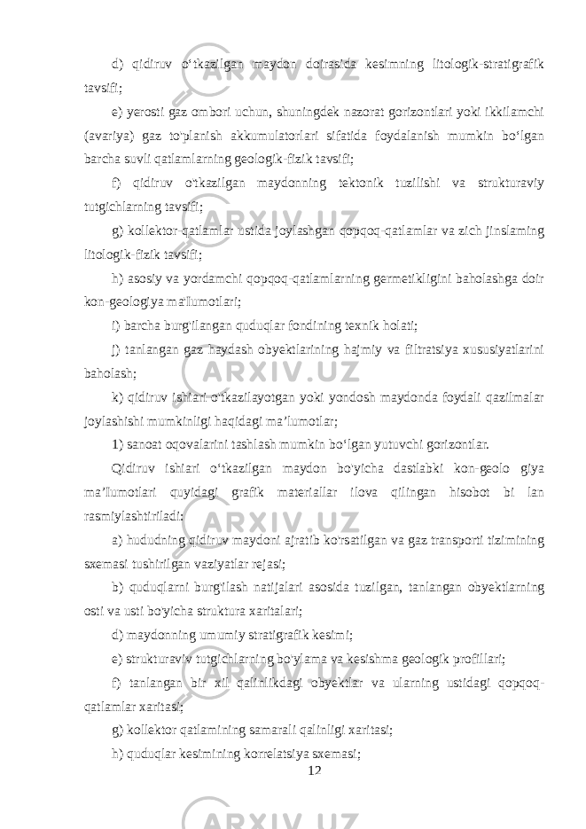 d) qidiruv o‘tkazilgan maydon doirasida kesimning litologik-stratigrafik tavsifi; e) yerosti gaz ombori uchun, shuningdek nazorat gorizontlari yoki ikkilamchi (avariya) gaz to&#39;planish akkumulatorlari sifatida foydalanish mumkin bo‘lgan barcha suvli qatlamlarning geologik-fizik tavsifi; f) qidiruv o&#39;tkazilgan maydonning tektonik tuzilishi va strukturaviy tutgichlarning tavsifi; g) kollektor-qatlamlar ustida joylashgan qopqoq-qatlamlar va zich jinslaming litologik-fizik tavsifi; h) asosiy va yordamchi qopqoq-qatlamlarning germetikligini baholashga doir kon-geologiya ma&#39;Iumotlari; i) barcha burg&#39;ilangan quduqlar fondining texnik holati; j) tanlangan gaz haydash obyektlarining hajmiy va filtratsiya xususiyatlarini baholash; k) qidiruv ishiari o&#39;tkazilayotgan yoki yondosh maydonda foydali qazilmalar joylashishi mumkinligi haqidagi ma’lumotlar; 1) sanoat oqovalarini tashlash mumkin bo‘lgan yutuvchi gorizontlar. Qidiruv ishiari o‘tkazilgan maydon bo&#39;yicha dastlabki kon-geolo giya ma’Iumotlari quyidagi grafik materiallar ilova qilingan hisobot bi lan rasmiylashtiriladi: a) hududning qidiruv maydoni ajratib ko&#39;rsatilgan va gaz transporti tizimining sxemasi tushirilgan vaziyatlar rejasi; b) quduqlarni burg&#39;ilash natijalari asosida tuzilgan, tanlangan obyektlarning osti va usti bo&#39;yicha struktura xaritalari; d) maydonning umumiy stratigrafik kesimi; e) strukturaviv tutgichlarning bo&#39;ylama va kesishma geologik profillari; f) tanlangan bir xil qalinlikdagi obyektlar va ularning ustidagi qopqoq- qatlamlar xaritasi; g) kollektor qatlamining samarali qalinligi xaritasi; h) quduqlar kesimining korrelatsiya sxemasi; 12 