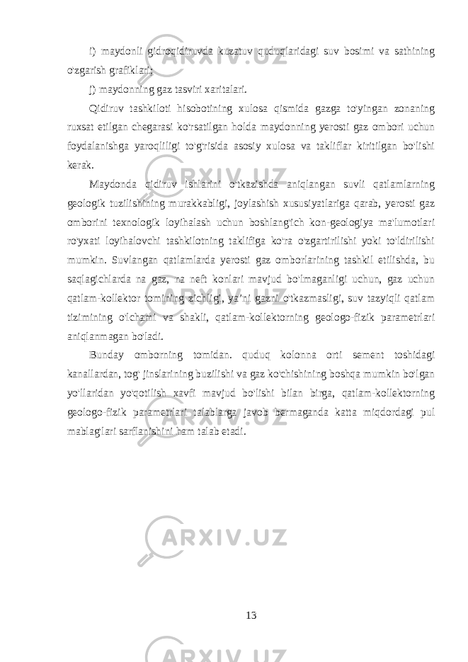 i) maydonli gidroqidiruvda kuzatuv quduqlaridagi suv bosimi va sathining o&#39;zgarish grafiklari; j) maydonning gaz tasviri xaritalari. Qidiruv tashkiloti hisobotining xulosa qismida gazga to&#39;yingan zonaning ruxsat etilgan chegarasi ko&#39;rsatilgan holda maydonning yerosti gaz ombori uchun foydalanishga yaroqliligi to&#39;g&#39;risida asosiy xulosa va takliflar kiritilgan bo&#39;lishi kerak. Maydonda qidiruv ishlarini o&#39;tkazishda aniqlangan suvli qatlamlarning geologik tuzilishining murakkabligi, joylashish xususiyatlariga qarab, yerosti gaz omborini texnologik loyihalash uchun boshlang&#39;ich kon-geologiya ma&#39;lumotlari ro&#39;yxati loyihalovchi tashkilotning taklifiga ko&#39;ra o&#39;zgartirilishi yoki to&#39;ldirilishi mumkin. Suvlangan qatlamlarda yerosti gaz omborlarining tashkil etilishda, bu saqlagichlarda na gaz, na neft konlari mavjud bo&#39;lmaganligi uchun, gaz uchun qatlam-kollektor tomining zichligi, ya’ni gazni o&#39;tkazmasligi, suv tazyiqli qatlam tizimining o&#39;lchami va shakli, qatlam-kollektorning geologo-fizik parametrlari aniqlanmagan bo&#39;ladi. Bunday omborning tomidan. quduq kolonna orti sement toshidagi kanallardan, tog&#39; jinslarining buzilishi va gaz ko&#39;chishining boshqa mumkin bo&#39;lgan yo&#39;llaridan yo&#39;qotilish xavfi mavjud bo&#39;lishi bilan birga, qatlam-kollektorning geologo-fizik parametrlari talablarga javob bermaganda katta miqdordagi pul mablag&#39;lari sarflanishini ham talab etadi. 13 