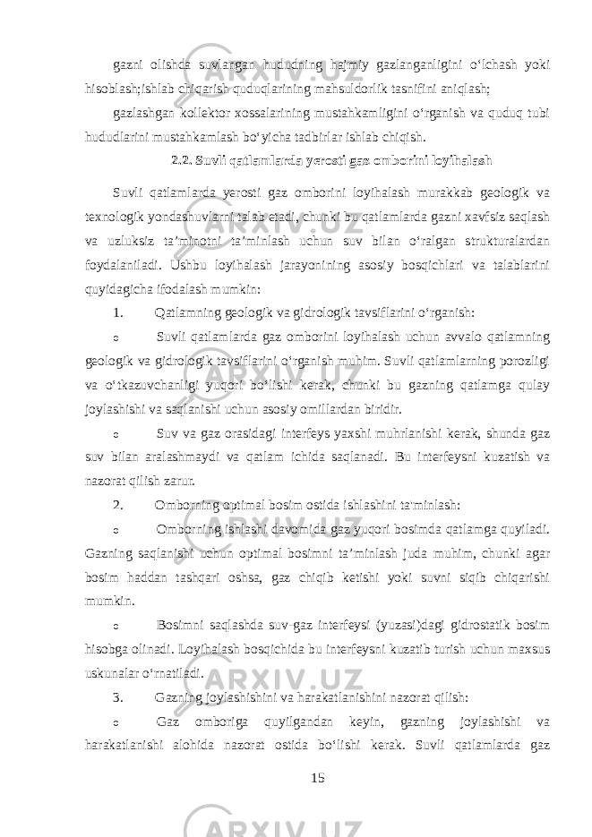 gazni olishda suvlangan hududning hajmiy gazlanganligini o‘lchash yoki hisoblash;ishlab chiqarish quduqlarining mahsuldorlik tasnifini aniqlash; gazlashgan kollektor xossalarining mustahkamligini o‘rganish va quduq tubi hududlarini mustahkamlash bo‘yicha tadbirlar ishlab chiqish. 2.2. Suvli qatlamlarda yerosti gaz omborini loyihalash Suvli qatlamlarda yerosti gaz omborini loyihalash murakkab geologik va texnologik yondashuvlarni talab etadi, chunki bu qatlamlarda gazni xavfsiz saqlash va uzluksiz ta’minotni ta’minlash uchun suv bilan o‘ralgan strukturalardan foydalaniladi. Ushbu loyihalash jarayonining asosiy bosqichlari va talablarini quyidagicha ifodalash mumkin: 1. Qatlamning geologik va gidrologik tavsiflarini o‘rganish: o Suvli qatlamlarda gaz omborini loyihalash uchun avvalo qatlamning geologik va gidrologik tavsiflarini o‘rganish muhim. Suvli qatlamlarning porozligi va o‘tkazuvchanligi yuqori bo‘lishi kerak, chunki bu gazning qatlamga qulay joylashishi va saqlanishi uchun asosiy omillardan biridir. o Suv va gaz orasidagi interfeys yaxshi muhrlanishi kerak, shunda gaz suv bilan aralashmaydi va qatlam ichida saqlanadi. Bu interfeysni kuzatish va nazorat qilish zarur. 2. Omborning optimal bosim ostida ishlashini ta&#39;minlash: o Omborning ishlashi davomida gaz yuqori bosimda qatlamga quyiladi. Gazning saqlanishi uchun optimal bosimni ta’minlash juda muhim, chunki agar bosim haddan tashqari oshsa, gaz chiqib ketishi yoki suvni siqib chiqarishi mumkin. o Bosimni saqlashda suv-gaz interfeysi (yuzasi)dagi gidrostatik bosim hisobga olinadi. Loyihalash bosqichida bu interfeysni kuzatib turish uchun maxsus uskunalar o‘rnatiladi. 3. Gazning joylashishini va harakatlanishini nazorat qilish: o Gaz omboriga quyilgandan keyin, gazning joylashishi va harakatlanishi alohida nazorat ostida bo‘lishi kerak. Suvli qatlamlarda gaz 15 