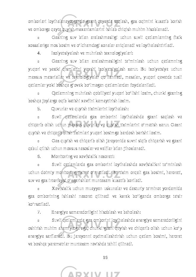 omborlari loyihalanayotganda gazni qayerda saqlash, gaz oqimini kuzatib borish va omborga qayta quyish mexanizmlarini ishlab chiqish muhim hisoblanadi. o Gazning suv bilan aralashmasligi uchun suvli qatlamlarning fizik xossalariga mos bosim va o‘lchamdagi zonalar aniqlanadi va loyihalashtiriladi. 4. Izolyatsiyalash va muhrlash texnologiyalari: o Gazning suv bilan aralashmasligini ta’minlash uchun qatlamning yuqori va pastki qismlarini yaxshi izolyatsiyalash zarur. Bu izolyatsiya uchun maxsus materiallar va texnologiyalar qo‘llaniladi, masalan, yuqori qavatda tuzli qatlamlar yoki boshqa g‘ovak bo‘lmagan qatlamlardan foydalaniladi. o Qatlamning muhrlash qobiliyati yuqori bo‘lishi lozim, chunki gazning boshqa joylarga oqib ketishi xavfini kamaytirish lozim. 5. Quvurlar va quyish tizimlarini loyihalash: o Suvli qatlamlarda gaz omborini loyihalashda gazni saqlash va chiqarib olish uchun maxsus quvurlar va quyish tizimlarini o‘rnatish zarur. Gazni quyish va chiqarib olish tizimlari yuqori bosimga bardosh berishi lozim. o Gaz quyish va chiqarib olish jarayonida suvni siqib chiqarish va gazni qabul qilish uchun maxsus nasoslar va valflar bilan jihozlanadi. 6. Monitoring va xavfsizlik nazorati: o Suvli qatlamlarda gaz omborini loyihalashda xavfsizlikni ta’minlash uchun doimiy monitoring tizimi o‘rnatiladi. Bu tizim orqali gaz bosimi, harorati, suv va gaz interfeysi o‘zgarishlari muntazam kuzatib boriladi. o Xavfsizlik uchun muayyan uskunalar va dasturiy ta&#39;minot yordamida gaz omborining ishlashi nazorat qilinadi va kerak bo‘lganda omborga ta&#39;sir ko‘rsatiladi. 7. Energiya samaradorligini hisoblash va baholash: o Suvli qatlamlarda gaz omborini loyihalashda energiya samaradorligini oshirish muhim ahamiyatga ega, chunki gazni quyish va chiqarib olish uchun ko‘p energiya sarflanadi. Bu jarayonni optimallashtirish uchun qatlam bosimi, harorat va boshqa parametrlar muntazam ravishda tahlil qilinadi. 16 