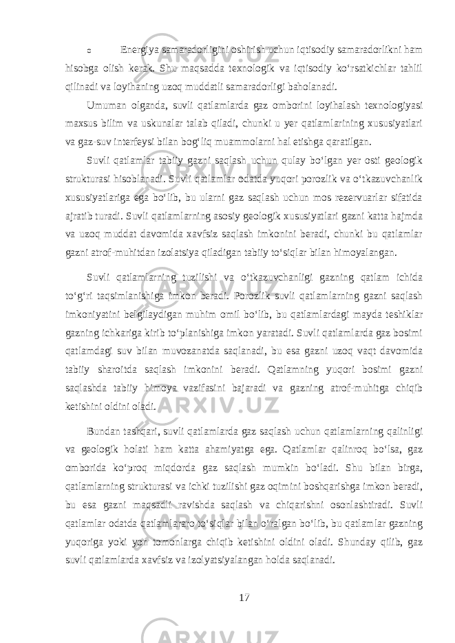 o Energiya samaradorligini oshirish uchun iqtisodiy samaradorlikni ham hisobga olish kerak. Shu maqsadda texnologik va iqtisodiy ko‘rsatkichlar tahlil qilinadi va loyihaning uzoq muddatli samaradorligi baholanadi. Umuman olganda, suvli qatlamlarda gaz omborini loyihalash texnologiyasi maxsus bilim va uskunalar talab qiladi, chunki u yer qatlamlarining xususiyatlari va gaz-suv interfeysi bilan bog‘liq muammolarni hal etishga qaratilgan. Suvli qatlamlar tabiiy gazni saqlash uchun qulay bo‘lgan yer osti geologik strukturasi hisoblanadi. Suvli qatlamlar odatda yuqori porozlik va o‘tkazuvchanlik xususiyatlariga ega bo‘lib, bu ularni gaz saqlash uchun mos rezervuarlar sifatida ajratib turadi. Suvli qatlamlarning asosiy geologik xususiyatlari gazni katta hajmda va uzoq muddat davomida xavfsiz saqlash imkonini beradi, chunki bu qatlamlar gazni atrof-muhitdan izolatsiya qiladigan tabiiy to‘siqlar bilan himoyalangan. Suvli qatlamlarning tuzilishi va o‘tkazuvchanligi gazning qatlam ichida to‘g‘ri taqsimlanishiga imkon beradi. Porozlik suvli qatlamlarning gazni saqlash imkoniyatini belgilaydigan muhim omil bo‘lib, bu qatlamlardagi mayda teshiklar gazning ichkariga kirib to‘planishiga imkon yaratadi. Suvli qatlamlarda gaz bosimi qatlamdagi suv bilan muvozanatda saqlanadi, bu esa gazni uzoq vaqt davomida tabiiy sharoitda saqlash imkonini beradi. Qatlamning yuqori bosimi gazni saqlashda tabiiy himoya vazifasini bajaradi va gazning atrof-muhitga chiqib ketishini oldini oladi. Bundan tashqari, suvli qatlamlarda gaz saqlash uchun qatlamlarning qalinligi va geologik holati ham katta ahamiyatga ega. Qatlamlar qalinroq bo‘lsa, gaz omborida ko‘proq miqdorda gaz saqlash mumkin bo‘ladi. Shu bilan birga, qatlamlarning strukturasi va ichki tuzilishi gaz oqimini boshqarishga imkon beradi, bu esa gazni maqsadli ravishda saqlash va chiqarishni osonlashtiradi. Suvli qatlamlar odatda qatlamlararo to‘siqlar bilan o‘ralgan bo‘lib, bu qatlamlar gazning yuqoriga yoki yon tomonlarga chiqib ketishini oldini oladi. Shunday qilib, gaz suvli qatlamlarda xavfsiz va izolyatsiyalangan holda saqlanadi. 17 